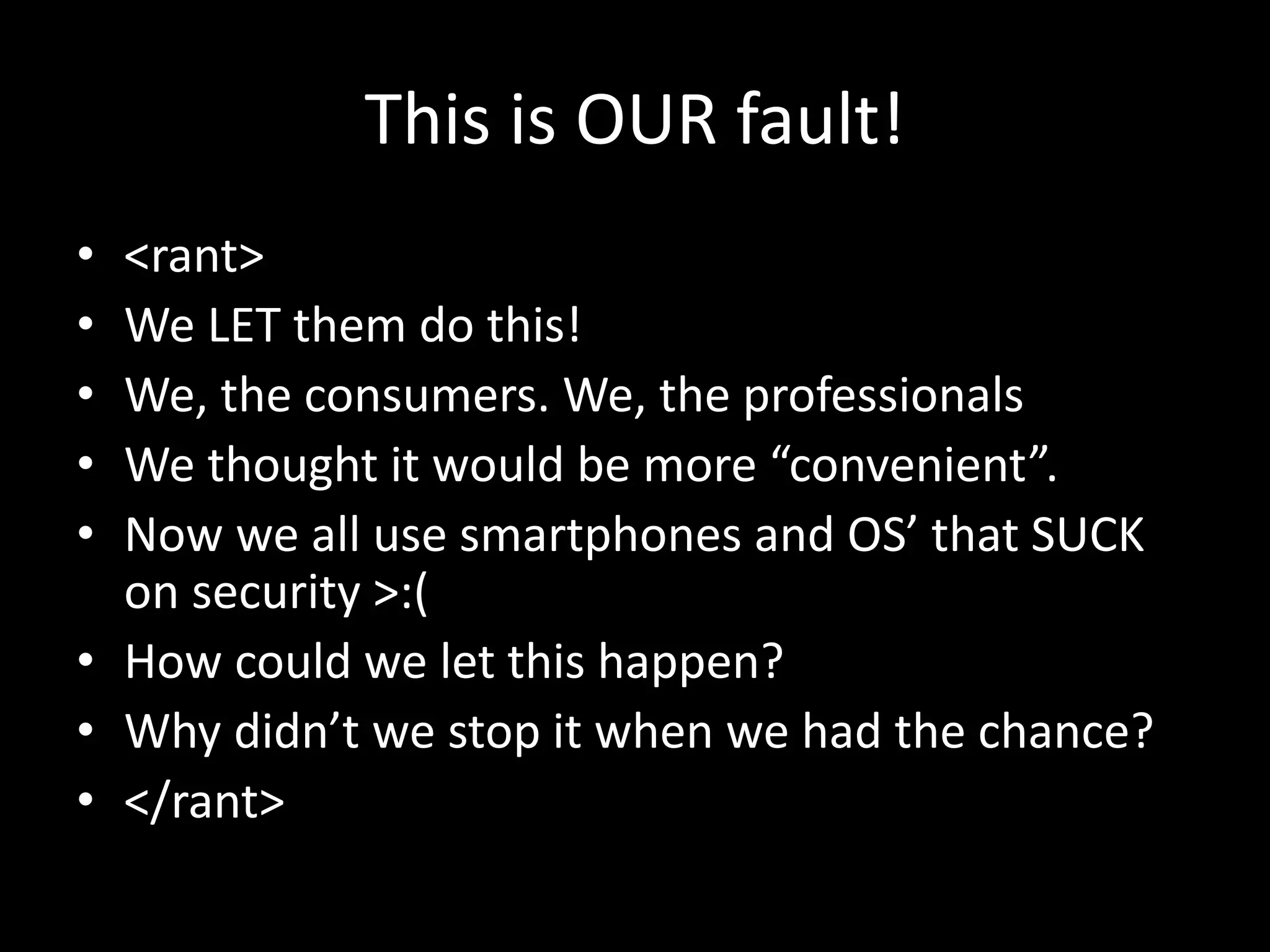 This is OUR fault!
• <rant>
• We LET them do this!
• We, the consumers. We, the professionals
• We thought it would be more “convenient”.
• Now we all use smartphones and OS’ that SUCK
on security >:(
• How could we let this happen?
• Why didn’t we stop it when we had the chance?
• </rant>
 