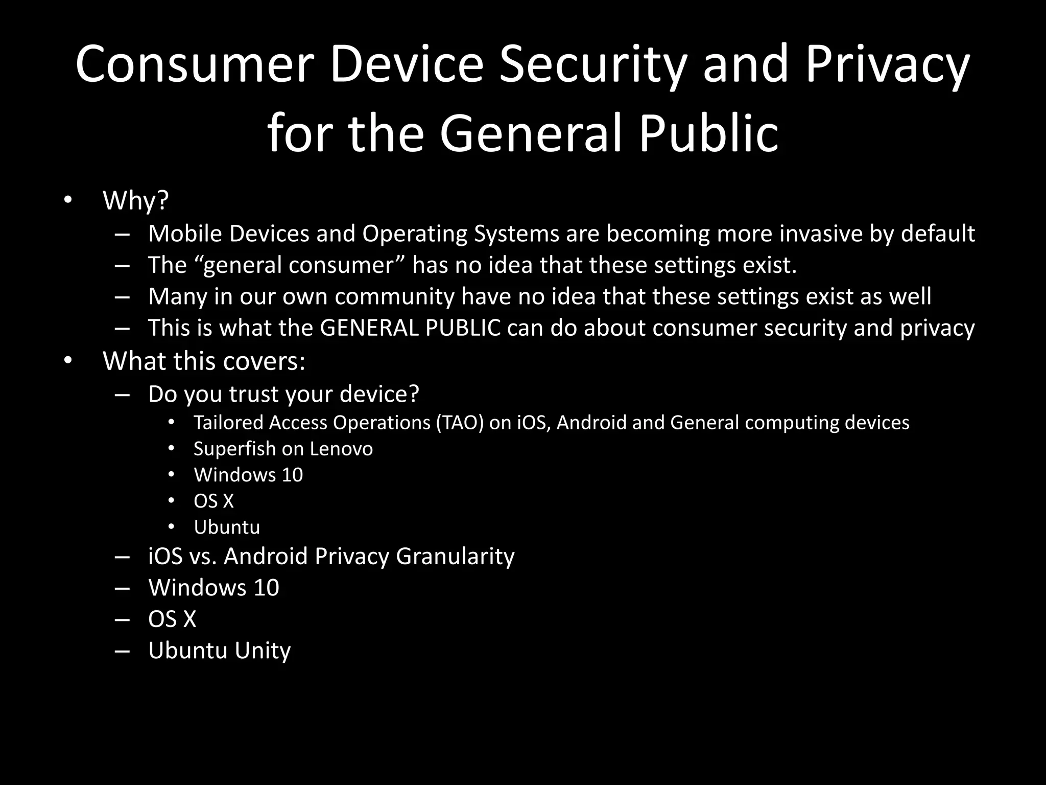 Consumer Device Security and Privacy
for the General Public
• Why?
– Mobile Devices and Operating Systems are becoming more invasive by default
– The “general consumer” has no idea that these settings exist.
– Many in our own community have no idea that these settings exist as well
– This is what the GENERAL PUBLIC can do about consumer security and privacy
• What this covers:
– Do you trust your device?
• Tailored Access Operations (TAO) on iOS, Android and General computing devices
• Superfish on Lenovo
• Windows 10
• OS X
• Ubuntu
– iOS vs. Android Privacy Granularity
– Windows 10
– OS X
– Ubuntu Unity
 