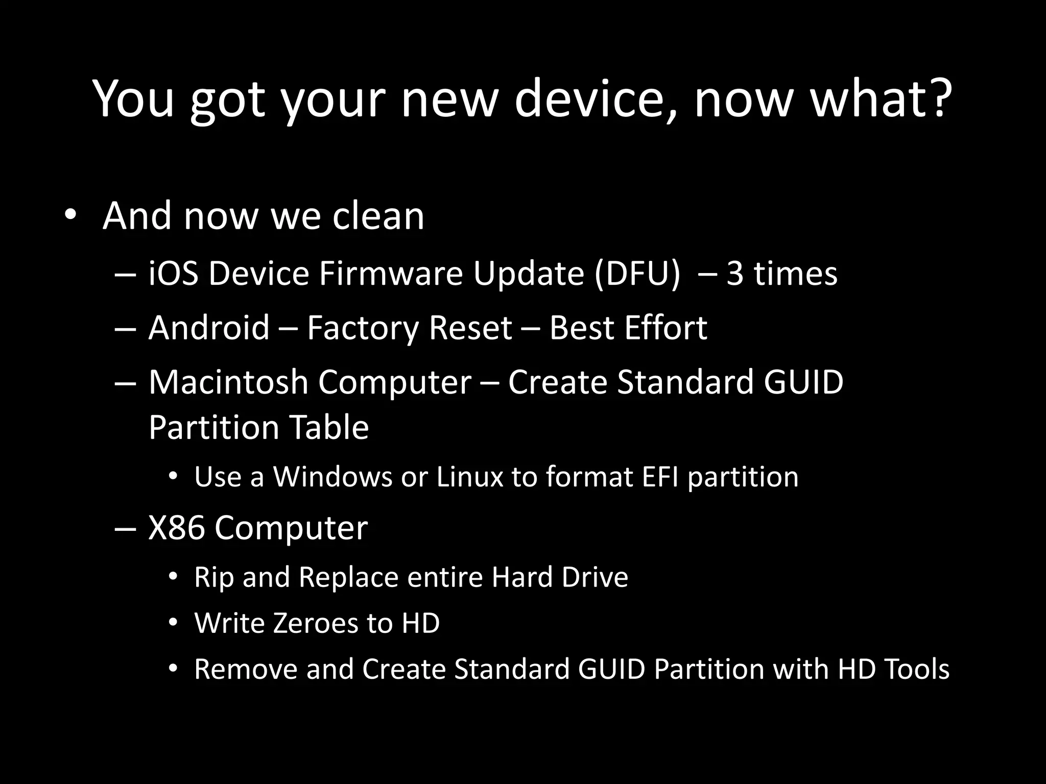 You got your new device, now what?
• And now we clean
– iOS Device Firmware Update (DFU) – 3 times
– Android – Factory Reset – Best Effort
– Macintosh Computer – Create Standard GUID
Partition Table
• Use a Windows or Linux to format EFI partition
– X86 Computer
• Rip and Replace entire Hard Drive
• Write Zeroes to HD
• Remove and Create Standard GUID Partition with HD Tools
 