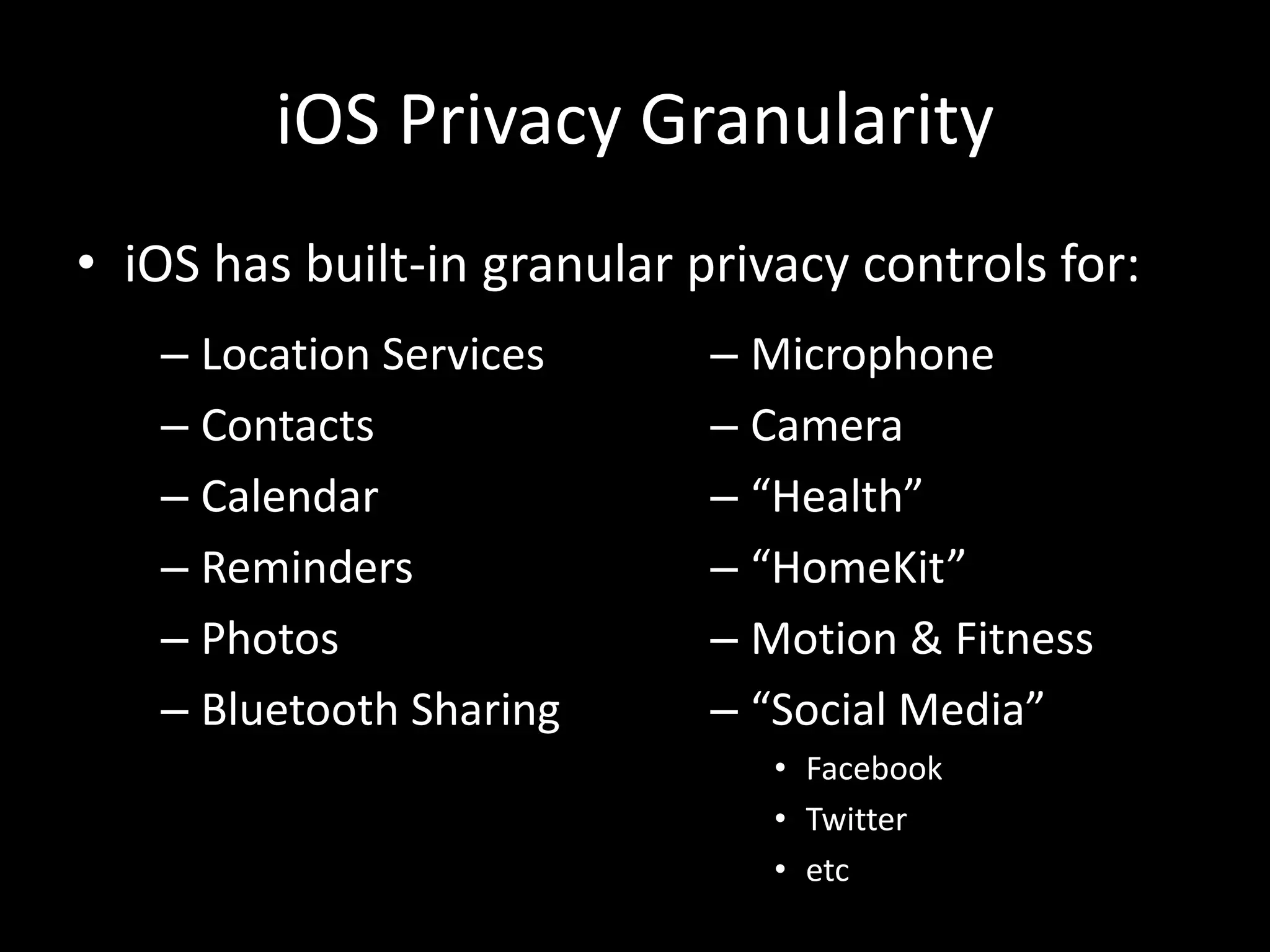 iOS Privacy Granularity
• iOS has built-in granular privacy controls for:
– Location Services
– Contacts
– Calendar
– Reminders
– Photos
– Bluetooth Sharing
– Microphone
– Camera
– “Health”
– “HomeKit”
– Motion & Fitness
– “Social Media”
• Facebook
• Twitter
• etc
 