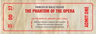 ON THE SIXTH OF JANUARY 2016 | 7:30pm
THE PHANTOM OF THE OPERATHE PHANTOM OF THE OPERA
ON THE SIXTH OF JANUARY 2016 | 7:30pm
Night time sharpens, heightens each sensation
Darkness stirs and wakes imagination
Silently the senses abandon their defenses
Night time sharpens, heightens each sensation
Darkness stirs and wakes imagination
Silently the senses abandon their defenses
SECROWSEAT
ORC
LEFTDD37SECROWSEAT
ORC
LEFTDD37
PRINCESS OF WALES THEATRE
ADMITONE
 