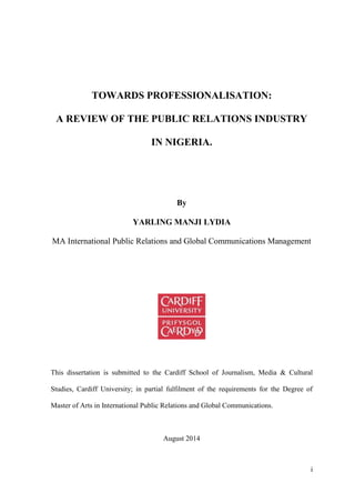 i
TOWARDS PROFESSIONALISATION:
A REVIEW OF THE PUBLIC RELATIONS INDUSTRY
IN NIGERIA.
By
YARLING MANJI LYDIA
MA International Public Relations and Global Communications Management
This dissertation is submitted to the Cardiff School of Journalism, Media & Cultural
Studies, Cardiff University; in partial fulfilment of the requirements for the Degree of
Master of Arts in International Public Relations and Global Communications.
August 2014
 
