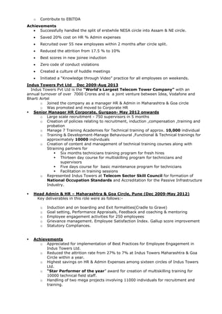 o Contribute to EBITDA
Achievements
 Successfully handled the split of erstwhile NESA circle into Assam & NE circle.
 Saved 20% cost on HR % Admin expenses
 Recruited over 55 new employees within 2 months after circle split.
 Reduced the attrition from 17.5 % to 10%
 Best scores in new joinee induction
 Zero code of conduct violations
 Created a culture of huddle meetings
 Initiated a “Knowledge through Video” practice for all employees on weekends.
Indus Towers Pvt Ltd Dec 2009-Aug 2013
Indus Towers Pvt Ltd is the “World’s Largest Telecom Tower Company” with an
annual turnover of over 7000 Crores and is a joint venture between Idea, Vodafone and
Bharti Airtel
o Joined the company as a manager HR & Admin in Maharashtra & Goa circle
o Was promoted and moved to Corporate HR
 Senior Manager HR Corporate, Gurgaon- May 2012 onwards
o Large scale recruitment - 750 supervisors in 5 months
o Creation of policies relating to recruitment, induction ,compensation ,training and
probation
o Manage 7 Training Academies for Technical training of approx. 10,000 individual
o Training & Development-Manage Behavioural ,Functional & Technical trainings for
approximately 10000 individuals
o Creation of content and management of technical training courses along with
Straining partners for
 Six months technicians training program for fresh hires
 Thirteen day course for multiskilling program for technicians and
supervisors
 Five days course for basic maintenance program for technicians
 Facilitation in training sessions
o Represented Indus Towers at Telecom Sector Skill Council for formation of
National Occupation Standards and Accreditation for the Passive Infrastructure
Industry.
 Head Admin & HR – Maharashtra & Goa Circle, Pune (Dec 2009-May 2012)
Key deliverables in this role were as follows:-
o Induction and on boarding and Exit formalities(Cradle to Grave)
o Goal setting, Performance Appraisals, Feedback and coaching & mentoring
o Employee engagement activities for 250 employees
o Grievance management. Employee Satisfaction Index. Gallup score improvement
o Statutory Compliances.
 Achievements
o Appreciated for implementation of Best Practices for Employee Engagement in
Indus Towers Ltd.
o Reduced the attrition rate from 27% to 7% at Indus Towers Maharashtra & Goa
Circle within a year.
o Highest savings on HR & Admin Expenses among sixteen circles of Indus Towers
Ltd.
o “Star Performer of the year” award for creation of multiskilling training for
10000 technical field staff.
o Handling of two mega projects involving 11000 individuals for recruitment and
training.
 