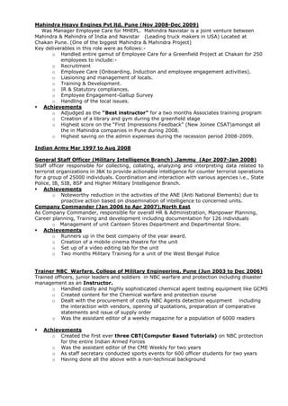 Mahindra Heavy Engines Pvt ltd, Pune (Nov 2008-Dec 2009)
Was Manager Employee Care for MHEPL. Mahindra Navistar is a joint venture between
Mahindra & Mahindra of India and Navistar (Leading truck makers in USA) Located at
Chakan Pune. (One of the biggest Mahindra & Mahindra Project)
Key deliverables in this role were as follows:-
o Handled entire gamut of Employee Care for a Greenfield Project at Chakan for 250
employees to include:-
o Recruitment
o Employee Care (Onboarding, Induction and employee engagement activities).
o Liasioning and management of locals.
o Training & Development.
o IR & Statutory compliances.
o Employee Engagement-Gallup Survey
o Handling of the local issues.
 Achievements
o Adjudged as the “Best instructor” for a two months Associates training program
o Creation of a library and gym during the greenfield stage
o Highest score on the “First Impressions Feedback” (New Joinee CSAT)amongst all
the in Mahindra companies in Pune during 2008.
o Highest saving on the admin expenses during the recession period 2008-2009.
Indian Army Mar 1997 to Aug 2008
General Staff Officer (Military Intelligence Branch) ,Jammu (Apr 2007-Jan 2008)
Staff officer responsible for collecting, collating, analyzing and interpreting data related to
terrorist organizations in J&K to provide actionable intelligence for counter terrorist operations
for a group of 25000 individuals. Coordination and interaction with various agencies i.e., State
Police, IB, SIB, BSF and Higher Military Intelligence Branch.
 Achievements
o Noteworthy reduction in the activities of the ANE (Anti National Elements) due to
proactive action based on dissemination of intelligence to concerned units.
Company Commander (Jan 2006 to Apr 2007),North East
As Company Commander, responsible for overall HR & Administration, Manpower Planning,
Career planning, Training and development including documentation for 126 individuals
o Management of unit Canteen Stores Department and Departmental Store.
 Achievements
o Runners up in the best company of the year award.
o Creation of a mobile cinema theatre for the unit
o Set up of a video editing lab for the unit
o Two months Military Training for a unit of the West Bengal Police
Trainer NBC Warfare, College of Military Engineering, Pune (Jun 2003 to Dec 2006)
Trained officers, junior leaders and soldiers in NBC warfare and protection including disaster
management as an Instructor.
o Handled costly and highly sophisticated chemical agent testing equipment like GCMS
o Created content for the Chemical warfare and protection course
o Dealt with the procurement of costly NBC Agents detection equipment including
the interaction with vendors, opening of quotations, preparation of comparative
statements and issue of supply order
o Was the assistant editor of a weekly magazine for a population of 6000 readers
 Achievements
o Created the first ever three CBT(Computer Based Tutorials) on NBC protection
for the entire Indian Armed Forces
o Was the assistant editor of the CME Weekly for two years
o As staff secretary conducted sports events for 600 officer students for two years
o Having done all the above with a non-technical background
 