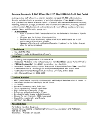 Company Commander & Staff Officer (Mar 1997- May 2003) J&K, North East, Punjab
As the principal staff officer in an infantry battalion managed HR, T&D ,Administration,
Security and discipline for a manpower of an infantry battalion of over 800 Individuals.
As a Quartermaster looked after the Logistics of the unit which entailed demand forecasting,
indenting, collection, storage, distribution and documentation of Rations, Clothing, Weapon
and Ammunition, FOL, Equipment and maintenance & repair of fixed assets and provision
services (Water and Electricity supply etc.)
 Achievements
o Chief of the Army Staff Commendation Card for Gallantry in Operation – Vijay in
1999.
o My team won the division firing competition
o Facilitated training sessions on tactics, small arms weapons and aid to civil
authorities for the unit and brigade
o Was part of the largest mobilization(Operation Parakram) of the Indian defense
after the parliament attack
IT Proficiency
o Expert at MS office
o Proficient in audio & video editing software’s
Education
o Currently pursuing Diploma in T& D from ISTD.
o Executive MBA (two and a half years course) from Symbiosis Lavale-Pune 2009-2012
o PGDBA (Residential) from XLRI, Jamshedpur. Jan –Jun 2008
o Automated Data Processing (System Analyst and Programmers) from CDAC, Pune 2007
o Certificate in Vehicle Technology and Transport Management. ASC School 1998
o Certificate in Defense Management, Devi Ahilya University, Indore 1998
o BSc -Allahabad University 1992-1995
Trainings Attended
o PCCF (Performance, Coaching counseling and feedback) at Mahindra & Indus Towers Ltd
o Statutory Compliances Training by Mr H L Kumar.
o 5S training.
o Ladder to Leadership by Dr P N N Iyer.
o Stress Management through meditation.
o High Performance Teams by I-Train.
o Influencing without Authority by I Train.
o Develop the leader in you by Dale Carnegie.
o Finance for Non Finance by ASCI ,Hyderabad
o Crucial Conversations by Vital Smarts
o ADP(SAP) from CDAC
Personal Details
Married and have two daughters.
Hobbies include, creating and collecting training videos, Acupressure and Meditation.
DOB-12 Oct 1973
References: - Available on request.
 