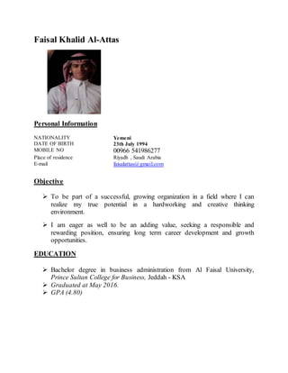 Faisal Khalid Al-Attas
Personal Information
NATIONALITY
DATE OF BIRTH
Yemeni
23th July 1994
MOBILE NO 00966 541986277
Place of residence
E-mail
Riyadh , Saudi Arabia
faisalattas@gmail.com
Objective
 To be part of a successful, growing organization in a field where I can
realize my true potential in a hardworking and creative thinking
environment.
 I am eager as well to be an adding value, seeking a responsible and
rewarding position, ensuring long term career development and growth
opportunities.
EDUCATION
 Bachelor degree in business administration from Al Faisal University,
Prince Sultan College for Business, Jeddah - KSA
 Graduated at May 2016.
 GPA (4.80)
 