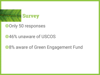 Survey
◍Only 50 responses
◍46% unaware of USCOS
◍8% aware of Green Engagement Fund
 