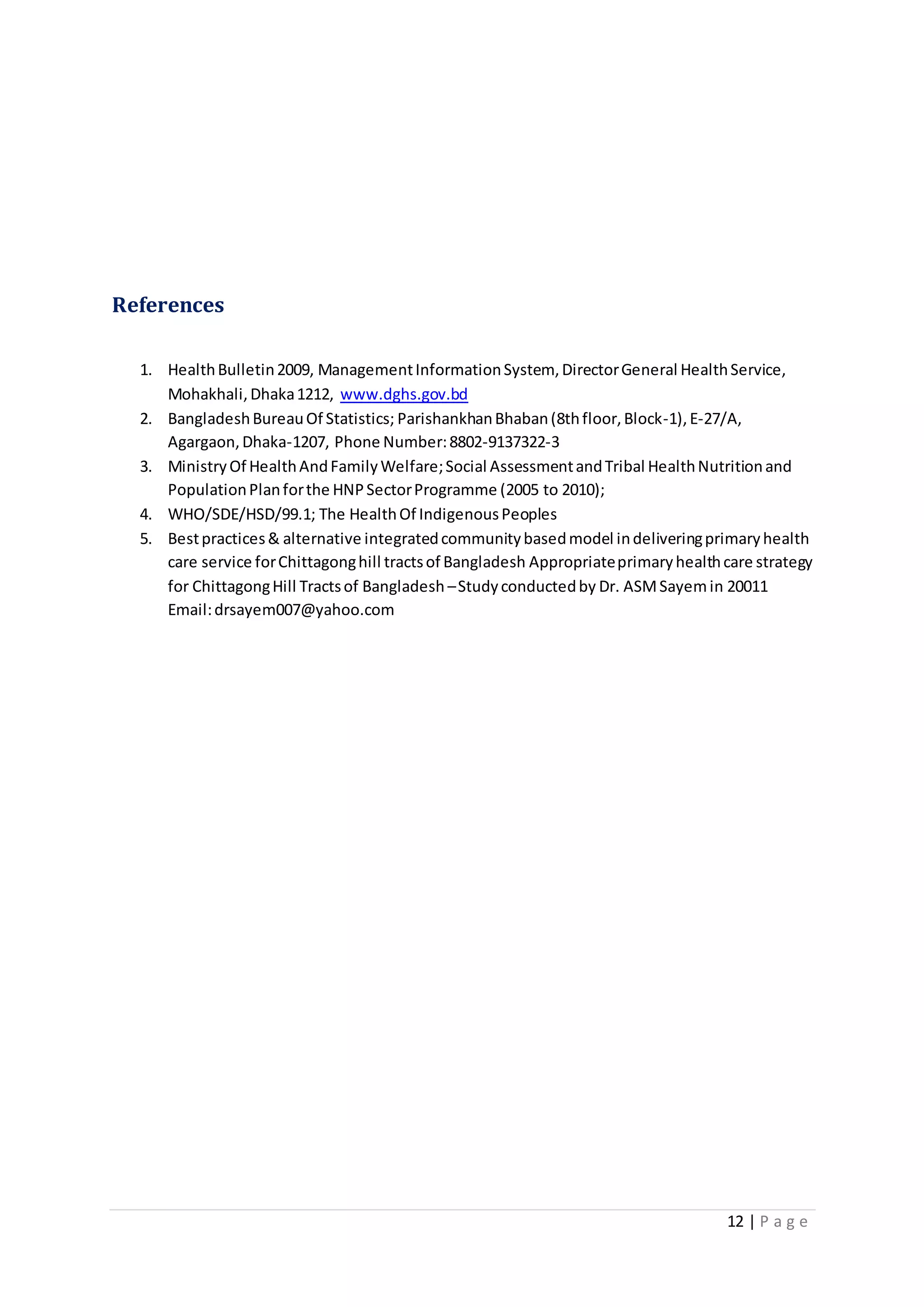12 | P a g e
References
1. HealthBulletin2009, ManagementInformationSystem, DirectorGeneral HealthService,
Mohakhali,Dhaka1212, www.dghs.gov.bd
2. BangladeshBureauOf Statistics; ParishankhanBhaban(8thfloor,Block-1),E-27/A,
Agargaon,Dhaka-1207, Phone Number:8802-9137322-3
3. MinistryOf HealthAndFamilyWelfare;Social AssessmentandTribal HealthNutritionand
PopulationPlanforthe HNPSectorProgramme (2005 to 2010);
4. WHO/SDE/HSD/99.1; The HealthOf IndigenousPeoples
5. Bestpractices& alternative integratedcommunitybasedmodel indeliveringprimaryhealth
care service forChittagonghill tractsof Bangladesh Appropriateprimaryhealthcare strategy
for ChittagongHill Tractsof Bangladesh –Studyconductedby Dr. ASMSayemin 20011
Email:drsayem007@yahoo.com
 