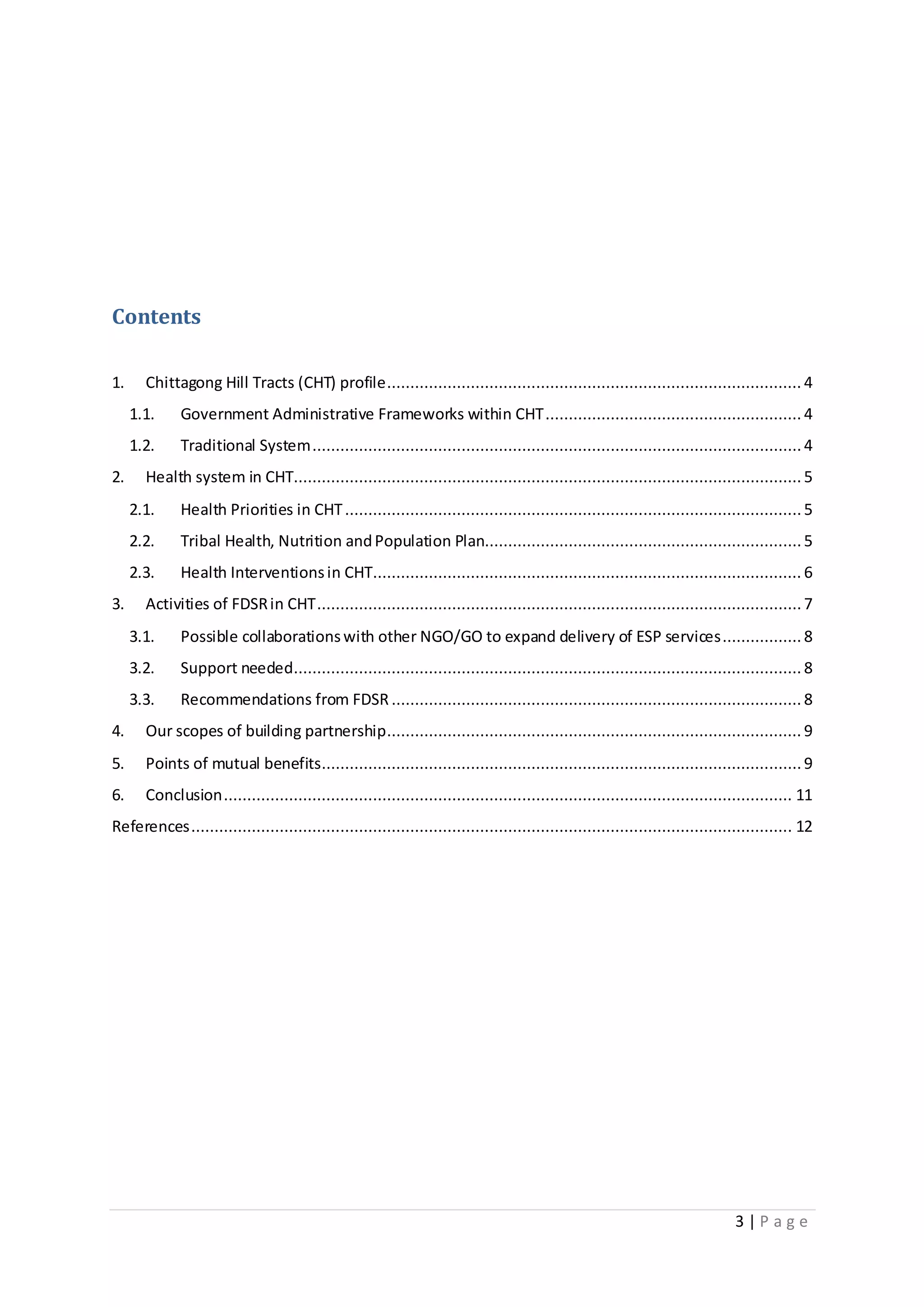 3 | P a g e
Contents
1. Chittagong Hill Tracts (CHT) profile......................................................................................... 4
1.1. Government Administrative Frameworks within CHT....................................................... 4
1.2. Traditional System.........................................................................................................4
2. Health system in CHT............................................................................................................. 5
2.1. Health Priorities in CHT..................................................................................................5
2.2. Tribal Health, Nutrition andPopulation Plan....................................................................5
2.3. Health Interventionsin CHT............................................................................................ 6
3. Activities of FDSRin CHT........................................................................................................7
3.1. Possible collaborationswith other NGO/GO to expand delivery of ESP services................. 8
3.2. Support needed............................................................................................................. 8
3.3. Recommendations from FDSR ........................................................................................ 8
4. Our scopes of building partnership......................................................................................... 9
5. Points of mutual benefits.......................................................................................................9
6. Conclusion.......................................................................................................................... 11
References................................................................................................................................. 12
 