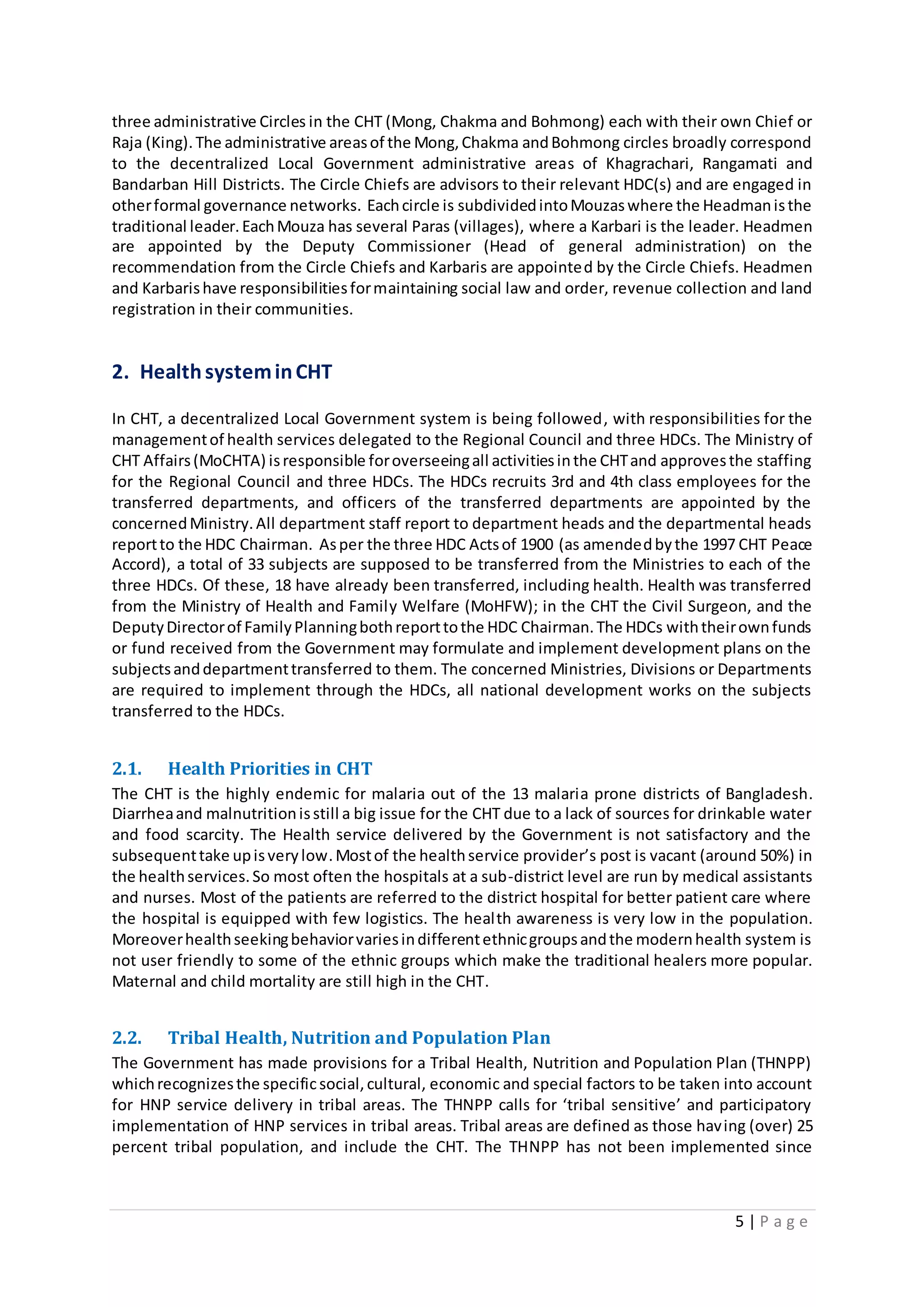 5 | P a g e
three administrative Circles in the CHT (Mong, Chakma and Bohmong) each with their own Chief or
Raja (King).The administrative areasof the Mong,Chakma andBohmong circles broadly correspond
to the decentralized Local Government administrative areas of Khagrachari, Rangamati and
Bandarban Hill Districts. The Circle Chiefs are advisors to their relevant HDC(s) and are engaged in
otherformal governance networks. Eachcircle is subdividedintoMouzaswhere the Headmanisthe
traditional leader.EachMouza has several Paras (villages), where a Karbari is the leader. Headmen
are appointed by the Deputy Commissioner (Head of general administration) on the
recommendation from the Circle Chiefs and Karbaris are appointed by the Circle Chiefs. Headmen
and Karbarishave responsibilitiesformaintaining social law and order, revenue collection and land
registration in their communities.
2. HealthsysteminCHT
In CHT, a decentralized Local Government system is being followed, with responsibilities for the
managementof health services delegated to the Regional Council and three HDCs. The Ministry of
CHT Affairs(MoCHTA) isresponsible foroverseeingall activitiesinthe CHTand approvesthe staffing
for the Regional Council and three HDCs. The HDCs recruits 3rd and 4th class employees for the
transferred departments, and officers of the transferred departments are appointed by the
concernedMinistry.All department staff report to department heads and the departmental heads
reportto the HDC Chairman. Asper the three HDC Actsof 1900 (as amendedbythe 1997 CHT Peace
Accord), a total of 33 subjects are supposed to be transferred from the Ministries to each of the
three HDCs. Of these, 18 have already been transferred, including health. Health was transferred
from the Ministry of Health and Family Welfare (MoHFW); in the CHT the Civil Surgeon, and the
DeputyDirectorof FamilyPlanningbothreporttothe HDC Chairman.The HDCs withtheirownfunds
or fund received from the Government may formulate and implement development plans on the
subjectsanddepartmenttransferred to them. The concerned Ministries, Divisions or Departments
are required to implement through the HDCs, all national development works on the subjects
transferred to the HDCs.
2.1. Health Priorities in CHT
The CHT is the highly endemic for malaria out of the 13 malaria prone districts of Bangladesh.
Diarrheaand malnutritionisstill a big issue for the CHT due to a lack of sources for drinkable water
and food scarcity. The Health service delivered by the Government is not satisfactory and the
subsequenttake upisverylow.Mostof the healthservice provider’s post is vacant (around 50%) in
the healthservices.So most often the hospitals at a sub-district level are run by medical assistants
and nurses. Most of the patients are referred to the district hospital for better patient care where
the hospital is equipped with few logistics. The health awareness is very low in the population.
Moreoverhealthseekingbehaviorvariesindifferentethnicgroupsandthe modernhealth system is
not user friendly to some of the ethnic groups which make the traditional healers more popular.
Maternal and child mortality are still high in the CHT.
2.2. Tribal Health, Nutrition and Population Plan
The Government has made provisions for a Tribal Health, Nutrition and Population Plan (THNPP)
whichrecognizesthe specificsocial,cultural, economic and special factors to be taken into account
for HNP service delivery in tribal areas. The THNPP calls for ‘tribal sensitive’ and participatory
implementation of HNP services in tribal areas. Tribal areas are defined as those having (over) 25
percent tribal population, and include the CHT. The THNPP has not been implemented since
 