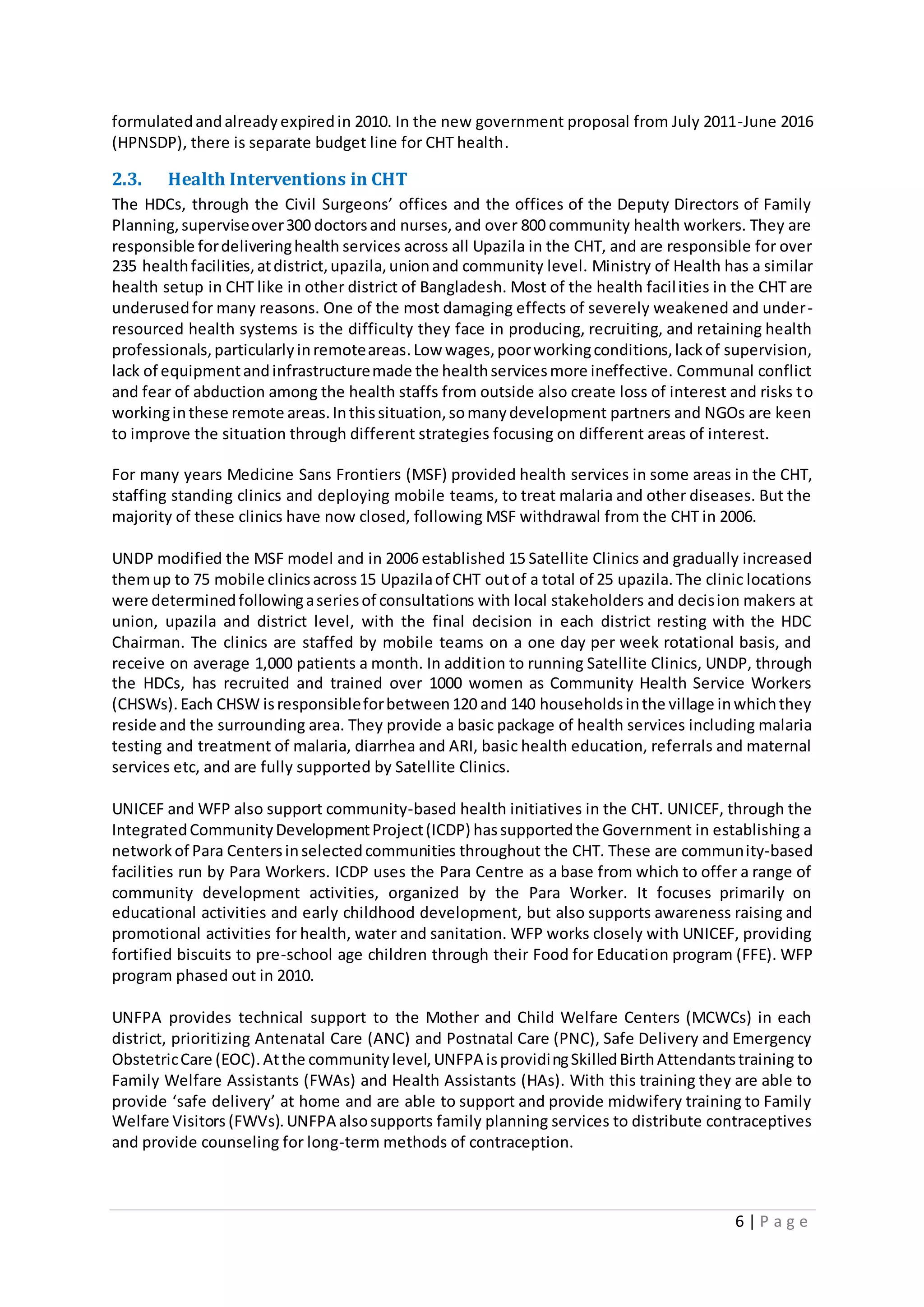 6 | P a g e
formulatedandalreadyexpiredin 2010. In the new government proposal from July 2011-June 2016
(HPNSDP), there is separate budget line for CHT health.
2.3. Health Interventions in CHT
The HDCs, through the Civil Surgeons’ offices and the offices of the Deputy Directors of Family
Planning,superviseover300 doctorsand nurses,and over 800 community health workers. They are
responsible fordeliveringhealth services across all Upazila in the CHT, and are responsible for over
235 healthfacilities,atdistrict,upazila,unionand community level. Ministry of Health has a similar
health setup in CHT like in other district of Bangladesh. Most of the health facilities in the CHT are
underusedfor many reasons. One of the most damaging effects of severely weakened and under-
resourced health systems is the difficulty they face in producing, recruiting, and retaining health
professionals,particularlyinremoteareas.Low wages,poorworkingconditions,lackof supervision,
lack of equipmentandinfrastructuremade the healthservicesmore ineffective. Communal conflict
and fear of abduction among the health staffs from outside also create loss of interest and risks to
workinginthese remote areas.Inthissituation,somanydevelopment partners and NGOs are keen
to improve the situation through different strategies focusing on different areas of interest.
For many years Medicine Sans Frontiers (MSF) provided health services in some areas in the CHT,
staffing standing clinics and deploying mobile teams, to treat malaria and other diseases. But the
majority of these clinics have now closed, following MSF withdrawal from the CHT in 2006.
UNDP modified the MSF model and in 2006 established 15 Satellite Clinics and gradually increased
themup to 75 mobile clinicsacross15 Upazilaof CHT outof a total of 25 upazila.The clinic locations
were determinedfollowingaseriesof consultations with local stakeholders and decision makers at
union, upazila and district level, with the final decision in each district resting with the HDC
Chairman. The clinics are staffed by mobile teams on a one day per week rotational basis, and
receive on average 1,000 patients a month. In addition to running Satellite Clinics, UNDP, through
the HDCs, has recruited and trained over 1000 women as Community Health Service Workers
(CHSWs).Each CHSW isresponsibleforbetween120 and 140 householdsinthe village inwhichthey
reside and the surrounding area. They provide a basic package of health services including malaria
testing and treatment of malaria, diarrhea and ARI, basic health education, referrals and maternal
services etc, and are fully supported by Satellite Clinics.
UNICEF and WFP also support community-based health initiatives in the CHT. UNICEF, through the
IntegratedCommunityDevelopmentProject(ICDP) hassupportedthe Government in establishing a
networkof Para Centersinselectedcommunities throughout the CHT. These are community-based
facilities run by Para Workers. ICDP uses the Para Centre as a base from which to offer a range of
community development activities, organized by the Para Worker. It focuses primarily on
educational activities and early childhood development, but also supports awareness raising and
promotional activities for health, water and sanitation. WFP works closely with UNICEF, providing
fortified biscuits to pre-school age children through their Food for Education program (FFE). WFP
program phased out in 2010.
UNFPA provides technical support to the Mother and Child Welfare Centers (MCWCs) in each
district, prioritizing Antenatal Care (ANC) and Postnatal Care (PNC), Safe Delivery and Emergency
ObstetricCare (EOC).Atthe communitylevel,UNFPA isprovidingSkilledBirthAttendantstraining to
Family Welfare Assistants (FWAs) and Health Assistants (HAs). With this training they are able to
provide ‘safe delivery’ at home and are able to support and provide midwifery training to Family
Welfare Visitors (FWVs).UNFPA alsosupports family planning services to distribute contraceptives
and provide counseling for long-term methods of contraception.
 