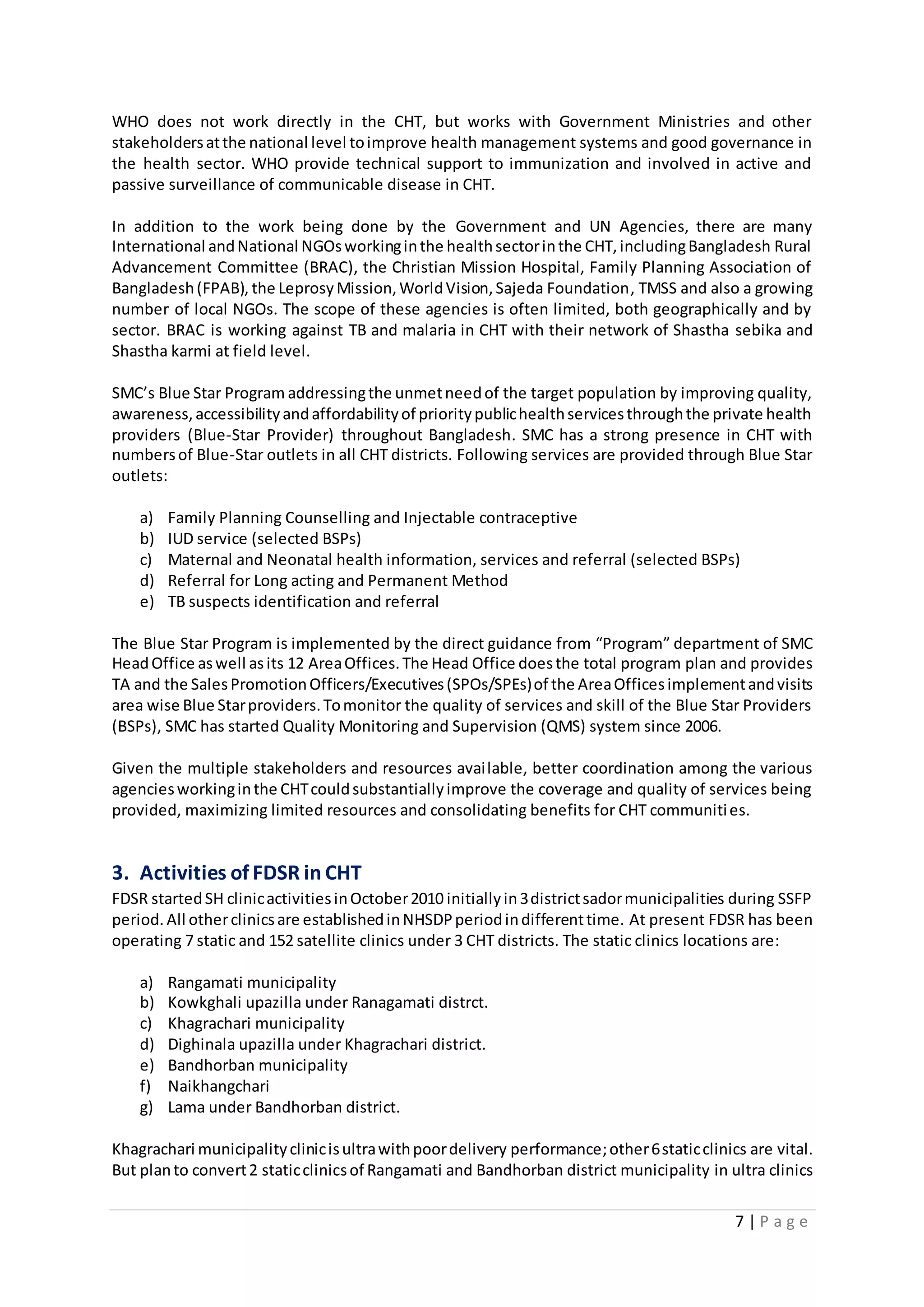 7 | P a g e
WHO does not work directly in the CHT, but works with Government Ministries and other
stakeholdersatthe national level toimprove health management systems and good governance in
the health sector. WHO provide technical support to immunization and involved in active and
passive surveillance of communicable disease in CHT.
In addition to the work being done by the Government and UN Agencies, there are many
International andNational NGOsworkinginthe healthsectorinthe CHT,includingBangladesh Rural
Advancement Committee (BRAC), the Christian Mission Hospital, Family Planning Association of
Bangladesh(FPAB), the LeprosyMission,WorldVision,Sajeda Foundation, TMSS and also a growing
number of local NGOs. The scope of these agencies is often limited, both geographically and by
sector. BRAC is working against TB and malaria in CHT with their network of Shastha sebika and
Shastha karmi at field level.
SMC’s Blue Star Program addressingthe unmetneedof the target population by improving quality,
awareness,accessibilityandaffordabilityof prioritypublichealthservicesthroughthe private health
providers (Blue-Star Provider) throughout Bangladesh. SMC has a strong presence in CHT with
numbersof Blue-Star outlets in all CHT districts. Following services are provided through Blue Star
outlets:
a) Family Planning Counselling and Injectable contraceptive
b) IUD service (selected BSPs)
c) Maternal and Neonatal health information, services and referral (selected BSPs)
d) Referral for Long acting and Permanent Method
e) TB suspects identification and referral
The Blue Star Program is implemented by the direct guidance from “Program” department of SMC
HeadOffice aswell asits 12 AreaOffices.The Head Office doesthe total program plan and provides
TA and the SalesPromotionOfficers/Executives(SPOs/SPEs)of the AreaOfficesimplementandvisits
area wise Blue Starproviders.Tomonitor the quality of services and skill of the Blue Star Providers
(BSPs), SMC has started Quality Monitoring and Supervision (QMS) system since 2006.
Given the multiple stakeholders and resources available, better coordination among the various
agenciesworkinginthe CHTcouldsubstantiallyimprove the coverage and quality of services being
provided, maximizing limited resources and consolidating benefits for CHT communities.
3. Activities of FDSR in CHT
FDSR startedSH clinicactivitiesinOctober2010 initiallyin3districtsadormunicipalities during SSFP
period. All otherclinicsare establishedinNHSDPperiodindifferenttime. At present FDSR has been
operating 7 static and 152 satellite clinics under 3 CHT districts. The static clinics locations are:
a) Rangamati municipality
b) Kowkghali upazilla under Ranagamati distrct.
c) Khagrachari municipality
d) Dighinala upazilla under Khagrachari district.
e) Bandhorban municipality
f) Naikhangchari
g) Lama under Bandhorban district.
Khagrachari municipalityclinicisultrawithpoordelivery performance;other6staticclinics are vital.
But planto convert2 staticclinicsof Rangamati and Bandhorban district municipality in ultra clinics
 
