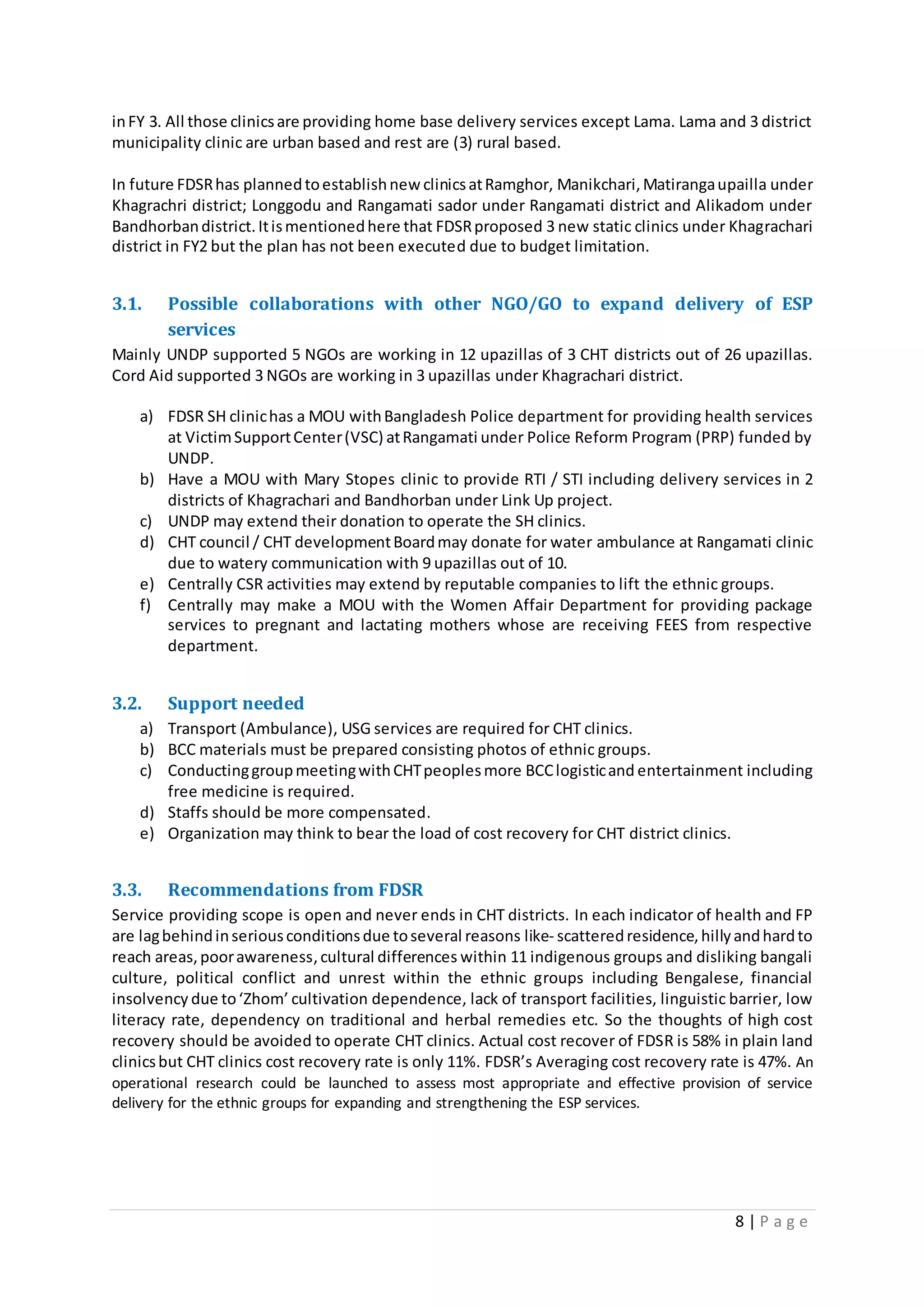 8 | P a g e
inFY 3. All those clinicsare providing home base delivery services except Lama. Lama and 3 district
municipality clinic are urban based and rest are (3) rural based.
In future FDSRhas plannedtoestablishnew clinicsatRamghor, Manikchari,Matirangaupailla under
Khagrachri district; Longgodu and Rangamati sador under Rangamati district and Alikadom under
Bandhorbandistrict.Itismentionedhere that FDSRproposed 3 new static clinics under Khagrachari
district in FY2 but the plan has not been executed due to budget limitation.
3.1. Possible collaborations with other NGO/GO to expand delivery of ESP
services
Mainly UNDP supported 5 NGOs are working in 12 upazillas of 3 CHT districts out of 26 upazillas.
Cord Aid supported 3 NGOs are working in 3 upazillas under Khagrachari district.
a) FDSR SH clinichas a MOU withBangladesh Police department for providing health services
at VictimSupportCenter(VSC) atRangamati under Police Reform Program (PRP) funded by
UNDP.
b) Have a MOU with Mary Stopes clinic to provide RTI / STI including delivery services in 2
districts of Khagrachari and Bandhorban under Link Up project.
c) UNDP may extend their donation to operate the SH clinics.
d) CHT council / CHT developmentBoardmay donate for water ambulance at Rangamati clinic
due to watery communication with 9 upazillas out of 10.
e) Centrally CSR activities may extend by reputable companies to lift the ethnic groups.
f) Centrally may make a MOU with the Women Affair Department for providing package
services to pregnant and lactating mothers whose are receiving FEES from respective
department.
3.2. Support needed
a) Transport (Ambulance), USG services are required for CHT clinics.
b) BCC materials must be prepared consisting photos of ethnic groups.
c) ConductinggroupmeetingwithCHTpeoplesmore BCClogisticand entertainment including
free medicine is required.
d) Staffs should be more compensated.
e) Organization may think to bear the load of cost recovery for CHT district clinics.
3.3. Recommendations from FDSR
Service providing scope is open and never ends in CHT districts. In each indicator of health and FP
are lagbehindinseriousconditionsdue toseveral reasons like- scatteredresidence,hillyandhardto
reach areas,poorawareness,cultural differences within 11 indigenous groups and disliking bangali
culture, political conflict and unrest within the ethnic groups including Bengalese, financial
insolvency due to‘Zhom’ cultivation dependence, lack of transport facilities, linguistic barrier, low
literacy rate, dependency on traditional and herbal remedies etc. So the thoughts of high cost
recovery should be avoided to operate CHT clinics. Actual cost recover of FDSR is 58% in plain land
clinicsbut CHT clinics cost recovery rate is only 11%. FDSR’s Averaging cost recovery rate is 47%. An
operational research could be launched to assess most appropriate and effective provision of service
delivery for the ethnic groups for expanding and strengthening the ESP services.
 