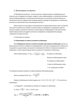 V. Финансиране на проекта
А. Методически указания – за всеки източник на финансиране е необходимо да се
изчисли, ако не е дадено по условие, следното: сума на финансиране от съответния източник,
цената на финансирането от съответния източник (цена на капитала), относителния дял на
съответния източник в общата сума на финансирането; разходи по обслужване на съответния
източник на капитала без тези за акционерния капитал.
Важна задача на този раздел е изчисляването на среднопретеглената цена на капитала,
която ще се използва като процент за дисконтиране на входящите и изходящите парични
потоци на проекта. Цената на капитала е онази норма на възвръщаемост, при която нетния
паричен фонд получен от дадения източник се изравнява с осъвременените разходи
,направени за същия източник.
Б. Изчисления по проекта
V.1 Финансиране за сметка на емисия на облигации
V.1.1 Определяне цената на капитала осигурен чрез емисия на облигации. Цената на
облигационния капитал е нормата на възвращаемост, при която осъвременените стойности на
плащанията по дълга (лихви, погашения по номиналната стойност и евентуални премии) се
изравняват с нетния паричен фонд получен в резултат на емисията на облигации.
Нетен паричен фонд = P = ∑ = �
𝐶𝑡
1+𝑘𝑑 𝑡� +
𝐹 𝑛
1+𝑛𝑑 𝑛𝑡=1 Ct-лихва на 1 облигация
Кd-цена на облигационен заем
Fn-номинал на облигацията
n-срок на облигационен заем
T -% за облагане по ЗКПО
Т се пресмята само,ако лихвите по заема намаляват облагаемия доход.
Цена на капитала (в %) = 𝐾 𝑑 =
𝐶(1−𝑇)+
𝐹−𝑃
𝑛
𝐹+𝑝
2
Лихвата за облигации за 1вата година в лв = C= Fv – PV = F(1 +
𝑟
𝑚
) 𝑚
− 𝐹 (m-честота на
олихвяване)
І и II вариант – изчисляване на лихвата за 1 година за 1 облигация
C= 125(1 +
0,06
2
)2
− 125 = 7,6125 лева
𝐾 𝑑 =
7,61(1−0,25)+
125−130
𝑛8
125+130
2
= 0,0398 = 𝟑, 𝟗𝟖 %
 