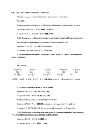 V.1.2 Обща сума на финансирането с облигации
Относителен дял на капитала осигурен чрез емисия на облигации:
Wd= 10 %
Обща сума на финансирането на облигации=обща сума на едн. разходи* отн.дял
! вариант: 32 407 883* 10 % = 3 240 788,30 лв
ІІ вариант: 39 312 883*10% = 3 931 288,30 лв
V.1.3 Определяне на броя на облигациите, които осигуряват необходимия капитал:
Бр.облигации=обща сума на финансиране/пазарна цена на 1 обл.
І вариант: 3 240 788 : 130 = 24 930 облигации
ІІ вариант: 3 931 288 : 130 = 30 241 облигации
V.1.4 Изчисляване на лихвата към края на 5-тата година от срока на икономически
живот на проекта:
І и II вариант:
1 година 2 година 3 година 4 година 5 година
7,61 7,61 7,61 7,61 7,61
(1 +
𝑟
2
)4.2
(1 +
𝑟
2
)3.2
(1 +
𝑟
2
)2.2
(1 +
𝑟
2
)1
7,61
9, 6395 + 9, 0863 + 8, 5878 + 8, 0734 + 7, 61 = 42, 98 лв. лихва за 1 облигация за 5-те години
V.1.5 Общо разходи за лихви за 5-тата година
І вариант: 24 930* 42, 98 = 1 071 491,4 лв
ІІ вариант: 30 241* 42, 98 = 1 299 758,18 лв
V.1.6 Разходи за лихви за всяка от годините 6, 7, 8:
І вариант: 24 930 * 7, 61 = 189 717 лв. за всяка 1 от годините от 6-та до 8-ма
ІІ вариант: 30 241 * 7, 61 = 230 134 лв. за всяка 1 от годините от 6-та до 8-ма
V.1.7 Определяне на разходите за погасяване на главницата в края на 8ма година от
Тиж- брой облигации*номинална стойност на 1 облигация
І вариант: 24 930 * 125 = 3 116 250 лв.
ІІ вариант: 30 241 * 125 = 3 780 125 лв.
 