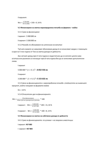 ІІ вариант:
Wcr =
3 750 000
39 312 883
∗ 100 = 9, 54 %
V.3 Финансиране за сметка неразпределена печалба на фирмата – майка
V.3.1 Сума на финансиране
І вариант : 5 000 000 лв
ІІ вариант: 3 200 000 лв
V.3.2 Разходи по обслужване на източника на капитал
Тъй като лихвите не намаляват облагаемия доход те се изчисляват заедно с главницата
в края на 5-тата година от Тиж за сметка доходи от дейността.
Ако нетният доход през 5-тата година е недостатъчен да се изплати цялата сума
остатъка или разликата се изплащат през 6-тата година без да се начисляват допълнителни
лихви.
І вариант
5 000 000 * (1 + 0, 1)5
= 8 052 550 лв
ІІ вариант
3 200 000 * (1 + 0, 1)5
= 5 153 632 лв
V.3.3 Цена на финансирането с неразпределена печалба- стойността на лихвеният
процент ,който плащаме на фирмата майка
Krc = 10 %
V.3.4 Относителен дял на финансирането
Wrc =
∑ на финансиране
Обща сума на еднократните разходи
* 100
І вариант : Wrc =
5 000 000
32 407 883
* 100 = 15, 43 %
ІІ вариант : Wrc =
3 200 000
39 312 883
* 100 = 8, 14 %
V.4 Финансиране за сметка на собствени доходи от дейността
V.4.1 Сума на финансирането- по условие = на свързани инвестиции
І вариант: 457 883
І- вариант: 457 883
 