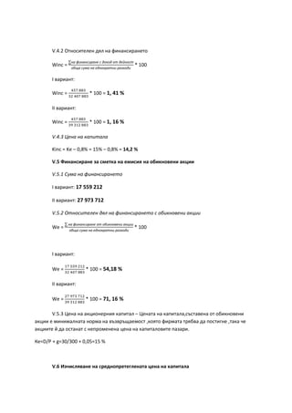 V.4.2 Относителен дял на финансирането
Winc =
∑на финансиране с доход от дейност
обща сума на еднократни разходи
* 100
І вариант:
Winc =
457 883
32 407 883
* 100 = 1, 41 %
ІІ вариант:
Winc =
457 883
39 312 883
* 100 = 1, 16 %
V.4.3 Цена на капитала
Kinc = Ke – 0,8% = 15% – 0,8% = 14,2 %
V.5 Финансиране за сметка на емисия на обикновени акции
V.5.1 Сума на финансирането
І вариант: 17 559 212
ІІ вариант: 27 973 712
V.5.2 Относителен дял на финансирането с обикновени акции
Wе =
∑ на финансиране от обикновени акции
обща сума на еднократни разходи
* 100
І вариант:
Wе =
17 559 212
32 407 883
* 100 = 54,18 %
ІІ вариант:
Wе =
27 973 712
39 312 883
* 100 = 71, 16 %
V.5.3 Цена на акционерния капитал – Цената на капитала,съставена от обикновени
акции е минималната норма на възвръщаемост ,която фирмата трябва да постигне ,така че
акциите й да останат с непроменена цена на капиталовите пазари.
Ке=D/P + g=30/300 + 0,05=15 %
V.6 Изчисляване на среднопретеглената цена на капитала
 
