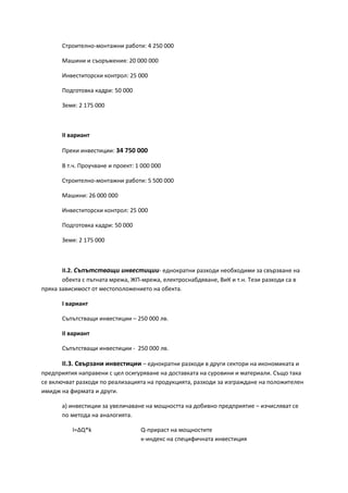 Строително-монтажни работи: 4 250 000
Машини и съоръжения: 20 000 000
Инвеститорски контрол: 25 000
Подготовка кадри: 50 000
Земя: 2 175 000
ІІ вариант
Преки инвестиции: 34 750 000
В т.ч. Проучване и проект: 1 000 000
Строително-монтажни работи: 5 500 000
Машини: 26 000 000
Инвеститорски контрол: 25 000
Подготовка кадри: 50 000
Земя: 2 175 000
ІІ.2. Съпътстващи инвестиции- еднократни разходи необходими за свързване на
обекта с пътната мрежа, ЖП-мрежа, електроснабдяване, ВиК и т.н. Тези разходи са в
пряка зависимост от местоположението на обекта.
І вариант
Съпътстващи инвестиции – 250 000 лв.
ІІ вариант
Съпътстващи инвестиции - 250 000 лв.
ІІ.3. Свързани инвестиции – еднократни разходи в други сектори на икономиката и
предприятия направени с цел осигуряване на доставката на суровини и материали. Също така
се включват разходи по реализацията на продукцията, разходи за изграждане на положителен
имидж на фирмата и други.
а) инвестиции за увеличаване на мощността на добивно предприятие – изчисляват се
по метода на аналогията.
I=∆Q*k Q-прираст на мощностите
к-индекс на специфичната инвестиция
 