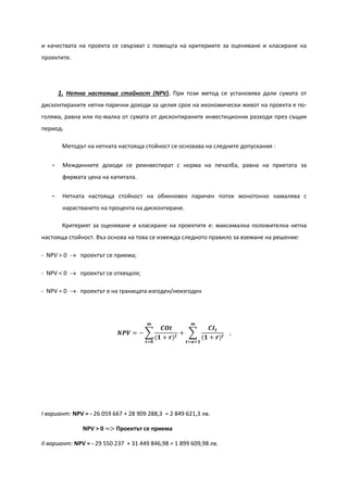 и качествата на проекта се свързват с помощта на критериите за оценяване и класиране на
проектите.
1. Нетна настояща стойност (NPV). При този метод се установява дали сумата от
дисконтираните нетни парични доходи за целия срок на икономически живот на проекта е по-
голяма, равна или по-малка от сумата от дисконтираните инвестиционни разходи през същия
период.
Методът на нетната настояща стойност се основава на следните допускания :
- Междинните доходи се реинвестират с норма на печалба, равна на приетата за
фирмата цена на капитала.
- Нетната настояща стойност на обикновен паричен поток монотонно намалява с
нарастването на процента на дисконтиране.
Критерият за оценяване и класиране на проектите е: максимална положителна нетна
настояща стойност. Въз основа на това се извежда следното правило за вземане на решение:
- NPV > 0 → проектът се приема;
- NPV < 0 → проектът се отхвърля;
- NPV = 0 → проектът е на границата изгоден/неизгоден
𝑵𝑷𝑽 = − �
𝑪𝑶𝒕
(𝟏 + 𝒓) 𝒕
+ �
𝑪𝑰 𝒕
(𝟏 + 𝒓) 𝒕
𝒎
𝒕=𝒏+𝟏
𝒎
𝒕=𝟎
,
І вариант: NPV = - 26 059 667 + 28 909 288,3 = 2 849 621,3 лв.
NPV > 0 => Проектът се приема
ІІ вариант: NPV = - 29 550 237 + 31 449 846,98 = 1 899 609,98 лв.
 