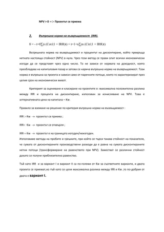 NPV > 0 => Проектът се приема
2. Вътрешна норма на възвръщаемост (IRR).
0 = - t=0∑n (Cot/(1 + IRR)t) + t=1+n∑m (Cit/(1 + IRR)t)
Вътрешната норма на възвръщаемост е процентът на дисконтиране, който превръща
нетната настояща стойност (NPV) в нула. Чрез този метод се прави опит всички икономически
изгоди да се представят чрез едно число. То не зависи от нормата на доходност, която
преобладава на капиталовия пазар и затова се нарича вътрешна норма на възвръщаемост. Тази
норма е вътрешна за проекта и зависи само от паричните потоци, които го характеризират през
целия срок на икономически живот.
Критерият за оценяване и класиране на проектите е: максимална положителна разлика
между IRR и процента на дисконтиране, използван за изчисляване на NPV. Това е
алтернативната цена на капитала – Kw.
Правило за вземане на решение по критерия вътрешна норма на възвъщаемост :
IRR > Kw → проектът се приема ;
IRR< Kw → проектът се отхвърля ;
IRR = Kw → проектът е на границата изгоден/неизгоден.
Използваме метода на пробите и грешките, при който се търси такава стойност на показателя,
че сумата от дисконтираните производствени разходи да е равна на сумата дисконтираните
нетни потоци (трансформиране на равенството при NPV). Заместват се различни стойност
докато се получи приблизително равенство.
Тъй като IRR и за вариант I и вариант II са по-големи от Kw за съответните варианти, и двата
проекта се приемат,но тъй като се цели максимална разлика между IRR и Kw ,то по-добрия от
двата е вариант I.
 