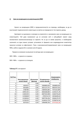 3. Срок на възвръщане на инвестициите (PBP)
Срокът на възвръщане (PBP) е продължителността на периода, необходим, за да се
възстановят първоначалните инвестиции за сметка на породения от тях паричен доход.
Критерият за оценяване и класиран на проектите е: минимален срок на възвръщане на
инвестициите. Той дава възможност да се установи кой е най-добрият проект сред
множеството взаимноизключващи се проекти. Но за да се вземе решение, е необходимо
наличието на едно важно условие: установено от фирмата или индивидуалния инвеститор
гранично условие за ефективност. Това е максималният/нормативният срок на възвръщане
РВРн, който в задание В1 е заложен като 8 години.
Правило за вземане на решение по метода срок на възвръщане :
PBP ≤ PBPн → проектът се приема ;
PBP > PBPн → проектът се отхвърля.
Таблица 27 1-ви вариант:
Год.Тиж.
Неосъвременен
нетен доход
Дисконтов
фактор
Осъвременени
нетни доходи
Акумулирани
стойности
5 0 0,58 0 0
6 2059317 0,52 1060809,643 1060809,643
7 8501802 0,46 3921127,371 4981937,014
8 5786780 0,41 2389585,885 7371522,899
9 10991192 0,37 4063648,883 11435171,78
10 11065329 0,36 4007563,908 15442735,69
11 11594628 0,33 3793713,74 19236449,43
12 11528316 0,30 3407730,356 22644179,79
13 11745233 0,27 3136552,779 25780732,56
14 8275352 0,24 1996498,792 27777231,36
 