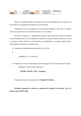 15 5193906 0,22 1132056,946 28909288,3
СУМА 86741855 СУМА 28909288,3
Срокът на възвръщане (PBP) се определя на база на осъвременените към началото на
Тиж стойности на еднократните разходи и на нетния доход.
Нормативният срок на възвръщане на инвестициите (PBPн) на тази база е 8 години,
считано от началото на експлоатацията (началото на 5-та година).
От табл. 27 се вижда, че акумулираният доход в края на десетата година от началото
на експлоатацията (14-та от Тиж) надвишава стойността на първоначалните инвестици. Но за да
се възвърне цялата стойност на инвестицията, са необходими и определен брой месеци.
Техният брой се определя по следния начин:
определя се средномесечния доход през 10-та от Тиж
1996498,792 : 12 = 164 375 лв.
определя се частта от инвестициите, която остава да се възстанови през същата година.
26 059 667 – 25 780 732,56= 278 934 лв..
278 934 : 164 375 = 1,69 ≈ 2 месеца
Следователно срокът на възвръщане е 9 години и 2 месеца.
Спазвайки правилото за вземане на решение, би следвало този проект да не се
приеме, тъй като PBP › PBPн.
 