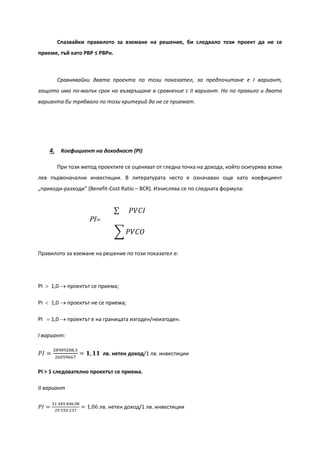 Спазвайки правилото за вземане на решение, би следвало този проект да не се
приеме, тъй като PBP ≤ PBPн.
Сравнявайки двата проекта по този показател, за предпочитане е І вариант,
защото има по-малък срок на възвръщане в сравнение с IІ вариант. Но по правило и двата
варианта би трябвало по този критерий да не се приемат.
4. Коефициент на доходност (PI)
При този метод проектите се оценяват от гледна точка на дохода, който осигурява всеки
лев първоначални инвестиции. В литературата често е означаван още като коефициент
„приходи-разходи” (Benefit-Cost Ratio – BCR). Изчислява се по следната формула:
Правилото за вземане на решение по този показател е:
PI > 1,0 → проектът се приема;
PI < 1,0 → проектът не се приема;
PI = 1,0 → проектът е на границата изгоден/неизгоден.
І вариант:
𝑃𝐼 =
28909288,3
26059667
= 𝟏, 𝟏𝟏 лв. нетен доход/1 лв. инвестиции
PI > 1 следователно проектът се приема.
ІІ вариант
𝑃𝐼 =
31 449 846,98
29 550 237
= 1,06 лв. нетен доход/1 лв. инвестиции
� 𝑃𝑉𝐶𝑂
∑ 𝑃𝑉𝐶𝐼
PI=
 