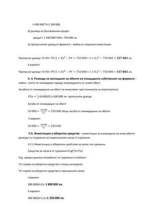 I=300 000*5=1 500 000
б) размер на безлихвения кредит-
кредит= 1 500 000*50%= 750 000 лв
в) пропуснатият доход от фирмата – майка от свързани инвестиции-
Пропуснат доход= FV-PV= 𝑃𝑉(1 + 𝑅) 𝑁
− 𝑃𝑉 = 750 000 ∗ 1 + 0,15
− 750 000 = 𝟒𝟓𝟕 𝟖𝟖𝟑 лв.
ІІ вариант
Пропуснат доход= FV-PV= 𝑃𝑉(1 + 𝑅) 𝑁
− 𝑃𝑉 = 750 000 ∗ 1 + 0,15
− 750 000 = 𝟒𝟓𝟕 𝟖𝟖𝟑 лв.
ІІ. 4. Разходи за заплащане на обекти на площадката собственост на фирмата –
майка , които се ликвидират заради изграждането на новия обект.
Загубите от ликвидиране на обект се изчисляват чрез техниката на перпетуитета:
𝑃𝑉𝑝 =
𝑐
𝑟
=50 000/0,1=500 000 лв. пропуснати доходи
Загуби от ликвидация на обект:
50 000 +
50 000
0.1
= 550 000 общи загуби от ликвидиране на обекти
ІІ вариант
50 000 +
50 000
0.1
= 550 000
ІІ.5. Инвестиции в оборотни средства – инвестиции за изграждане на нови обекти
разходи за създаване на първоначален запас от суровини.
ІІ.5.1 Инвестиции в оборотни средства за запас от суровини.
Средства за запаси от суровини=Ccg(Tзт+Тзг)
Ccg- средно дневна потребност от суровини в стойност
Тзт-норма на оборотни средства в текущ запас(дни)
Тзг-норма на оборотни средства в гаранционен запас
І вариант
300 000(4+2)= 1 800 000 лв.
ІІ вариант
300 000(3+1,5)=1 350 000 лв.
 