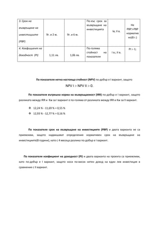 3. Срок на
възвръщане на
инвестициите
(PBP)
9г. и 2 м. 9г. и 6 м.
По-къс срок за
възвръщане на
инвестицията
Ів; ІI в.
Не
РBP>PBP
норматив
но(8 г.)
4. Коефициент на
доходност (PI) 1,11 лв. 1,06 лв.
По-голяма
стойност на
показателя
І в.; ІI в.
PI > 1;
По показателя нетна настояща стойност (NPV) по-добър е І вариант, защото
NPV І > NPV ІI > 0.
По показателя вътрешна норма на възвръщаемост (IRR) по-добър е І вариант, защото
разликата между IRR и Kw за I вариант е по-голяма от разликата между IRR и Kw за ІI вариант.
 12,24 % - 11,69 % = 0,55 %
 12,93 % - 12,77 % = 0,16 %
По показателя срок на възвръщане на инвестициите (PBP) и двата варианта не са
приемливи, защото надвишават определения нормативен срок на възвръщане на
инвестициите(8 години), като с 4 месеца разлика по-добър е І вариант.
По показателя коефициент на доходност (PI) и двата варианта на проекта са приемливи,
като по-добър е I вариант, защото носи по-висок нетен доход на един лев инвестиция в
сравнение с ІI вариант.
 