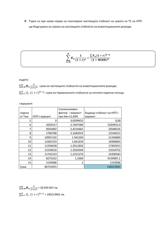  Търси се при каква норма на сконтиране настоящата стойност на сумата на ТС на НПП
ще бъде равна на сумата на настоящите стойности на инвестиционните разходи.
където:
∑ 𝑲 𝒏
𝑵
𝒏=𝟎
𝟏
(𝟏+𝒓) 𝒏 - сума на настоящите стойности на инвестиционните разходи;
∑ 𝐹𝑛 (1 + 𝑟) 𝑁−𝑛𝑁
𝑛=1 – сума на терминалните стойности на нетните парични потоци.
І вариант:
година
от Тиж НПП І вариант
Сложнолихвен
фактор І вариант
при Kw=11,69%
Бъдеща стойност на НПП І
вариант
5 0 3,0209452 0,00
6 2059317 2,7047589 5569955,9
7 8501802 2,4216662 20588526
8 5786780 2,1682033 12546915
9 10991192 1.941269 21336860
10 11065329 1,661659 18386803
11 11594628 1,5011826 17405653
12 11528316 1,3562044 15634752
13 11745233 1,2252276 14390583
14 8275352 1,1069 9159987,1
15 5193906 1 5193906
Сума 86741855 140213941
∑ 𝑲 𝒏
𝑵
𝒏=𝟎
𝟏
(𝟏+𝒓) 𝒏 = 26 059 667 лв.
∑ 𝐹𝑛 (1 + 𝑟) 𝑁−𝑛𝑁
𝑛=1 = 140213941 лв.
� 𝑲 𝒏
𝑵
𝒏=𝟎
𝟏
(𝟏 + 𝒓) 𝒏
=
∑ 𝑭 𝒏(𝟏 + 𝒓) 𝑵−𝒏
(𝟏 + 𝑴𝑰𝑹𝑹) 𝑵
 