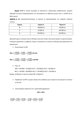 Извод: MIRR<k, което означава, че проектът е финансово неефективен, защото
обещава по-ниска възвръщаемост от изискваната за дадения рисков клас и следва да не
бъде приет.
ЗАДАЧА 3. Два взаимноизключващи се проекта се характеризират със следните парични
потоци:
Година Проект А Проект В
0 -100 000 лв. -96 000 лв.
1 10 000 лв. 160 000 лв.
2 350 000 лв. 160 000 лв.
Докажете дали е налице точка на Фишер и ако има такава, при какъв процент на дисконтиране.
Покажете решението и графично. Какво е значението на точката на Фишер при сравнението на
вариантите?
 Изчисляване на IRR
IRRI =>
−𝟏𝟎𝟎 𝟎𝟎𝟎
(𝟏+𝑰𝑹𝑹) 𝟎 +
𝟏𝟎 𝟎𝟎𝟎
(𝟏+𝑰𝑹𝑹) 𝟏 +
𝟑𝟓𝟎 𝟎𝟎𝟎
(𝟏+𝑰𝑹𝑹) 𝟐=92,15%
IRRII =>
−𝟗𝟔 𝟎𝟎𝟎
(𝟏+𝑰𝑹𝑹) 𝟎 +
𝟏𝟔𝟎 𝟎𝟎𝟎
(𝟏+𝑰𝑹𝑹) 𝟏 +
𝟏𝟔𝟎 𝟎𝟎𝟎
(𝟏+𝑰𝑹𝑹) 𝟐=136,99%
 При r=0
NPVI =-100 000 + 10 000/(1+0)^1 + 350 000/(1+0)^2 = 260 000 лв.
NPVII ==-96 000 + 160 000/(1+0)^1 + 160 000/(1+0)^2 = 224 000 лв
Вижда, че Вариант II има по-голяма IRR от Вариант I
 Профилите на NPV на двата проекта би трябвало да се пресичат при процент по-малък
от 92,15%
 Изчисляваме стойността на f, прилагайки формулата
NPVI = NPVII
−𝟏𝟎𝟎 𝟎𝟎𝟎
(𝟏+𝒇) 𝟎 +
𝟏𝟎 𝟎𝟎𝟎
(𝟏+𝒇) 𝟏 +
𝟑𝟓𝟎 𝟎𝟎𝟎
(𝟏+𝒇) 𝟐 =
−𝟗𝟔 𝟎𝟎𝟎
(𝟏+𝒇) 𝟎 +
𝟏𝟔𝟎 𝟎𝟎𝟎
(𝟏+𝒇) 𝟏 +
𝟏𝟔𝟎 𝟎𝟎𝟎
(𝟏+𝒇) 𝟐
 