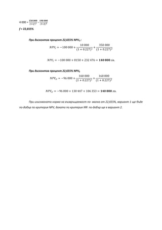 4 000 =
𝟏𝟓𝟎 𝟎𝟎𝟎
(𝟏+𝒇) 𝟏 -
𝟏𝟗𝟎 𝟎𝟎𝟎
(𝟏+𝒇) 𝟐
f = 22,655%
При дисконтов процент 22,655% NPVA :
𝑁𝑃𝑉𝐼 = −100 000 +
10 000
(1 + 0.227)1
+
350 000
(1 + 0.227)2
𝑁𝑃𝑉𝐼 = −100 000 + 8150 + 232 476 = 𝟏𝟒𝟎 𝟖𝟎𝟎 лв.
При дисконтов процент 22,655% NPVБ
𝑁𝑃𝑉𝐼𝐼 = −96 000 +
160 000
(1 + 0.227)1
+
160 000
(1 + 0.227)2
𝑁𝑃𝑉𝐼𝐼 = −96 000 + 130 447 + 106 353 = 𝟏𝟒𝟎 𝟖𝟎𝟎 лв.
При изискваната норма на възвръщаемост по- малка от 22,655%, вариант 1 ще бъде
по-добър по критерия NPV, докато по критерия IRR по-добър ще е вариант 2.
 