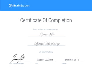 Date Cohort
Certificate Of Completion
Jason Field, Founder/CEO
AT BRAINSTATION
August 22, 2016 Summer 2016
THIS CERTIFICATE IS AWARDED TO
Ryan Nifo
Digital Marketing
 