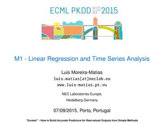 M1 - Linear Regression and Time Series Analysis
Luis Moreira-Matias
luis.matias[at]neclab.eu
www.luis-matias.pt.vu
NEC Laboratories Europe,
Heidelberg Germany
07/09/2015, Porto, Portugal
“Eureka!” - How to Build Accurate Predictors for Real-valued Outputs from Simple Methods
 