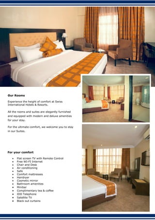 Our Rooms
Experience the height of comfort at Swiss
International Hotels & Resorts.
All the rooms and suites are elegantly furnished
and equipped with modern and deluxe amenities
for your stay.
For the ultimate comfort, we welcome you to stay
in our Suites.
For your comfort
 Flat screen TV with Remote Control
 Free WI-FI Internet
 Chair and Desk
 Air conditioning
 Safe
 Comfort mattresses
 Hairdryer
 Cosmetic mirror
 Bathroom amenities
 Minibar
 Complimentary tea & coffee
 IDD Telephone
 Satellite TV
 Black out curtains
 