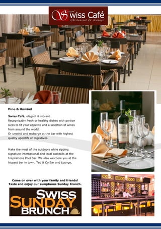 Dine & Unwind
Swiss Café, elegant & vibrant.
Recognizably fresh or healthy dishes with portion
sizes to fit your appetite and a selection of wines
from around the world.
Or unwind and recharge at the bar with highest
quality aperitifs or digestives.
Make the most of the outdoors while sipping
signature international and local cocktails at the
Inspirations Pool Bar. We also welcome you at the
hippest bar in town, Ted & Co Bar and Lounge.
Come on over with your family and friends!
Taste and enjoy our sumptuous Sunday Brunch.
 