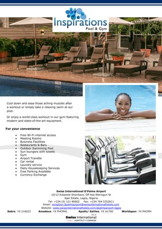 Swiss International D’Palms Airport
10/12 Kolawole Shonibare, Off Asa-Afariogun St
Ajao Estate, Lagos, Nigeria
Tel: +234 (0) 121 80002 Fax: +234 704 5352611
Email: reception.dpalmsairport@swissinternationalhotels.com
Website: www.swissinternationalhotels.com/dpalmsairport-lagos
Sabre: YX 216023 Amadeus: YX PHCMHL Apollo/ Galileo: YX A1700 Worldspan: YX PHCMH
For your convenience
 Free Wi-Fi internet access
 Meeting Rooms
 Business Facilities
 Restaurants & Bars
 Outdoor Swimming Pool
 Sun loungers with towels
 Gym
 Airport Transfer
 Car rental
 Laundry service
 Daily Housekeeping Services
 Free Parking Available
 Currency Exchange
Cool down and ease those aching muscles after
a workout or simply take a relaxing swim at our
pool.
Or enjoy a world-class workout in our gym featuring
modern and state-of-the-art equipment.
 