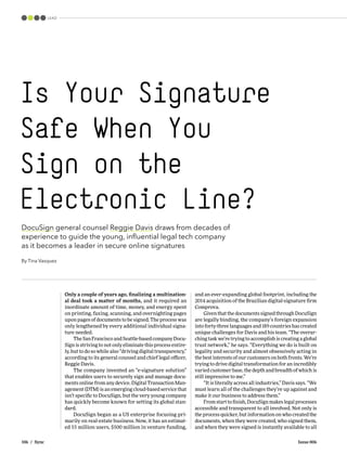 106 / Sync Issue 006
LEAD
DocuSign general counsel Reggie Davis draws from decades of
experience to guide the young, influential legal tech company
as it becomes a leader in secure online signatures
By Tina Vasquez
Only a couple of years ago, finalizing a multination-
al deal took a matter of months, and it required an
inordinate amount of time, money, and energy spent
on printing, faxing, scanning, and overnighting pages
upon pages of documents to be signed. The process was
only lengthened by every additional individual signa-
ture needed.
The San Francisco and Seattle-based company Docu-
Sign is striving to not only eliminate this process entire-
ly, but to do so while also “driving digital transparency,”
according to its general counsel and chief legal officer,
Reggie Davis.
The company invented an “e-signature solution”
that enables users to securely sign and manage docu-
ments online from any device. Digital Transaction Man-
agement (DTM) is an emerging cloud-based service that
isn’t specific to DocuSign, but the very young company
has quickly become known for setting its global stan-
dard.
DocuSign began as a US enterprise focusing pri-
marily on real-estate business. Now, it has an estimat-
ed 55 million users, $500 million in venture funding,
and an ever-expanding global footprint, including the
2014 acquisition of the Brazilian digital-signature firm
Comprova.
Given that the documents signed through DocuSign
are legally binding, the company’s foreign expansion
into forty-three languages and 189 countries has created
unique challenges for Davis and his team. “The overar-
ching task we’re trying to accomplish is creating a global
trust network,” he says. “Everything we do is built on
legality and security and almost obsessively acting in
the best interests of our customers on both fronts. We’re
trying to drive digital transformation for an incredibly
varied customer base, the depth and breadth of which is
still impressive to me.”
“It is literally across all industries,” Davis says. “We
must learn all of the challenges they’re up against and
make it our business to address them.”
From start to finish, DocuSign makes legal processes
accessible and transparent to all involved. Not only is
the process quicker, but information on who created the
documents, when they were created, who signed them,
and when they were signed is instantly available to all
Is Your Signature
Safe When You
Sign on the
Electronic Line?
 