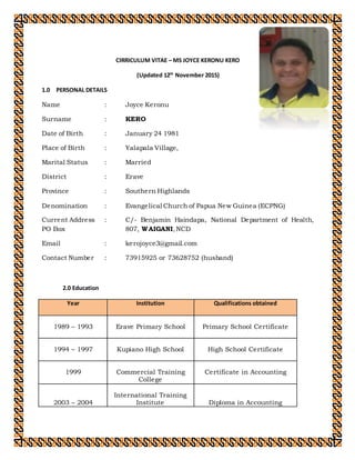 CIRRICULUM VITAE – MS JOYCE KERONU KERO
(Updated 12th
November 2015)
1.0 PERSONAL DETAILS
Name : Joyce Keronu
Surname : KERO
Date of Birth : January 24 1981
Place of Birth : Yalapala Village,
Marital Status : Married
District : Erave
Province : Southern Highlands
Denomination : Evangelical Church of Papua New Guinea (ECPNG)
Current Address : C/- Benjamin Haindapa, National Department of Health,
PO Box 807, WAIGANI,NCD
Email : kerojoyce3@gmail.com
Contact Number : 73915925 or 73628752 (husband)
2.0 Education
Year Institution Qualifications obtained
1989 – 1993 Erave Primary School Primary School Certificate
1994 – 1997 Kupiano High School High School Certificate
1999 Commercial Training
College
Certificate in Accounting
2003 – 2004
International Training
Institute Diploma in Accounting
 