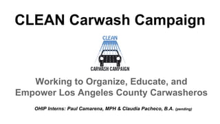Working to Organize, Educate, and
Empower Los Angeles County Carwasheros
OHIP Interns: Paul Camarena, MPH & Claudia Pacheco, B.A. (pending)
CLEAN Carwash Campaign
 