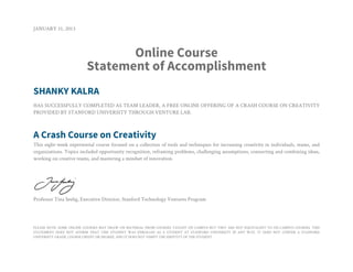 JANUARY 31, 2013
Online Course
Statement of Accomplishment
SHANKY KALRA
HAS SUCCESSFULLY COMPLETED AS TEAM LEADER, A FREE ONLINE OFFERING OF A CRASH COURSE ON CREATIVITY
PROVIDED BY STANFORD UNIVERSITY THROUGH VENTURE LAB.
A Crash Course on Creativity
This eight-week experiential course focused on a collection of tools and techniques for increasing creativity in individuals, teams, and
organizations. Topics included opportunity recognition, reframing problems, challenging assumptions, connecting and combining ideas,
working on creative teams, and mastering a mindset of innovation.
Professor Tina Seelig, Executive Director, Stanford Technology Ventures Program
PLEASE NOTE: SOME ONLINE COURSES MAY DRAW ON MATERIAL FROM COURSES TAUGHT ON CAMPUS BUT THEY ARE NOT EQUIVALENT TO ON-CAMPUS COURSES. THIS
STATEMENT DOES NOT AFFIRM THAT THIS STUDENT WAS ENROLLED AS A STUDENT AT STANFORD UNIVERSITY IN ANY WAY. IT DOES NOT CONFER A STANFORD
UNIVERSITY GRADE, COURSE CREDIT OR DEGREE, AND IT DOES NOT VERIFY THE IDENTITY OF THE STUDENT.
 