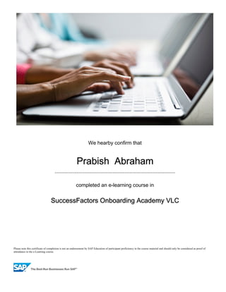 Please note this certificate of completion is not an endorsement by SAP Education of participant proficiency in the course material and should only be considered as proof of
attendance to the e-Learning course.
We hearby confirm that
Prabish Abraham
..................................................................................................
completed an e-learning course in
SuccessFactors Onboarding Academy VLC
 