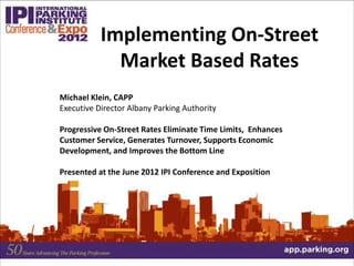Michael Klein, CAPP
Executive Director Albany Parking Authority
Progressive On-Street Rates Eliminate Time Limits, Enhances
Customer Service, Generates Turnover, Supports Economic
Development, and Improves the Bottom Line
Presented at the June 2012 IPI Conference and Exposition
Implementing On-Street
Market Based Rates
 