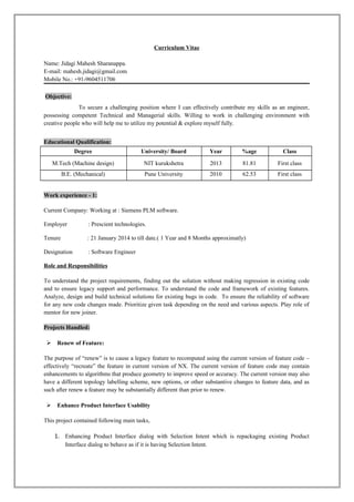 Curriculum Vitae
Name: Jidagi Mahesh Sharanappa.
E-mail: mahesh.jidagi@gmail.com
Mobile No.: +91-9604511706
Objective:
To secure a challenging position where I can effectively contribute my skills as an engineer,
possessing competent Technical and Managerial skills. Willing to work in challenging environment with
creative people who will help me to utilize my potential & explore myself fully.
Educational Qualification:
Degree University/ Board Year %age Class
M.Tech (Machine design) NIT kurukshetra 2013 81.81 First class
B.E. (Mechanical) Pune University 2010 62.53 First class
Work experience - 1:
Current Company: Working at : Siemens PLM software.
Employer : Prescient technologies.
Tenure : 21 January 2014 to till date.( 1 Year and 8 Months approximatly)
Designation : Software Engineer
Role and Responsibilities
To understand the project requirements, finding out the solution without making regression in existing code
and to ensure legacy support and performance. To understand the code and framework of existing features.
Analyze, design and build technical solutions for existing bugs in code. To ensure the reliability of software
for any new code changes made. Prioritize given task depending on the need and various aspects. Play role of
mentor for new joiner.
Projects Handled:
 Renew of Feature:
The purpose of “renew” is to cause a legacy feature to recomputed using the current version of feature code –
effectively “recreate” the feature in current version of NX. The current version of feature code may contain
enhancements to algorithms that produce geometry to improve speed or accuracy. The current version may also
have a different topology labelling scheme, new options, or other substantive changes to feature data, and as
such after renew a feature may be substantially different than prior to renew.
 Enhance Product Interface Usability
This project contained following main tasks,
1. Enhancing Product Interface dialog with Selection Intent which is repackaging existing Product
Interface dialog to behave as if it is having Selection Intent.
 