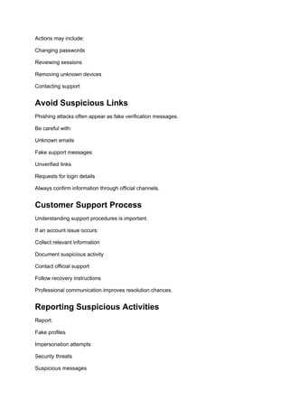 Actions may include:
Changing passwords
Reviewing sessions
Removing unknown devices
Contacting support
Avoid Suspicious Links
Phishing attacks often appear as fake verification messages.
Be careful with:
Unknown emails
Fake support messages
Unverified links
Requests for login details
Always confirm information through official channels.
Customer Support Process
Understanding support procedures is important.
If an account issue occurs:
Collect relevant information
Document suspicious activity
Contact official support
Follow recovery instructions
Professional communication improves resolution chances.
Reporting Suspicious Activities
Report:
Fake profiles
Impersonation attempts
Security threats
Suspicious messages
 