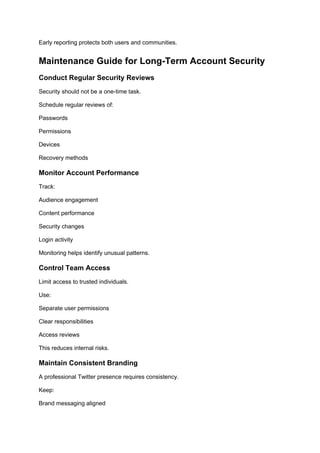 Early reporting protects both users and communities.
Maintenance Guide for Long-Term Account Security
Conduct Regular Security Reviews
Security should not be a one-time task.
Schedule regular reviews of:
Passwords
Permissions
Devices
Recovery methods
Monitor Account Performance
Track:
Audience engagement
Content performance
Security changes
Login activity
Monitoring helps identify unusual patterns.
Control Team Access
Limit access to trusted individuals.
Use:
Separate user permissions
Clear responsibilities
Access reviews
This reduces internal risks.
Maintain Consistent Branding
A professional Twitter presence requires consistency.
Keep:
Brand messaging aligned
 