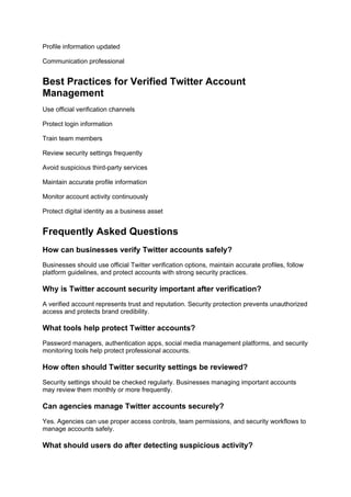 Profile information updated
Communication professional
Best Practices for Verified Twitter Account
Management
Use official verification channels
Protect login information
Train team members
Review security settings frequently
Avoid suspicious third-party services
Maintain accurate profile information
Monitor account activity continuously
Protect digital identity as a business asset
Frequently Asked Questions
How can businesses verify Twitter accounts safely?
Businesses should use official Twitter verification options, maintain accurate profiles, follow
platform guidelines, and protect accounts with strong security practices.
Why is Twitter account security important after verification?
A verified account represents trust and reputation. Security protection prevents unauthorized
access and protects brand credibility.
What tools help protect Twitter accounts?
Password managers, authentication apps, social media management platforms, and security
monitoring tools help protect professional accounts.
How often should Twitter security settings be reviewed?
Security settings should be checked regularly. Businesses managing important accounts
may review them monthly or more frequently.
Can agencies manage Twitter accounts securely?
Yes. Agencies can use proper access controls, team permissions, and security workflows to
manage accounts safely.
What should users do after detecting suspicious activity?
 
