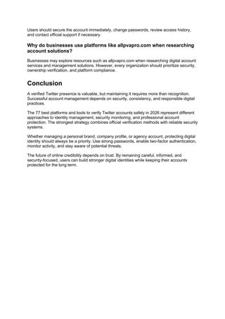 Users should secure the account immediately, change passwords, review access history,
and contact official support if necessary.
Why do businesses use platforms like allpvapro.com when researching
account solutions?
Businesses may explore resources such as allpvapro.com when researching digital account
services and management solutions. However, every organization should prioritize security,
ownership verification, and platform compliance.
Conclusion
A verified Twitter presence is valuable, but maintaining it requires more than recognition.
Successful account management depends on security, consistency, and responsible digital
practices.
The 77 best platforms and tools to verify Twitter accounts safely in 2026 represent different
approaches to identity management, security monitoring, and professional account
protection. The strongest strategy combines official verification methods with reliable security
systems.
Whether managing a personal brand, company profile, or agency account, protecting digital
identity should always be a priority. Use strong passwords, enable two-factor authentication,
monitor activity, and stay aware of potential threats.
The future of online credibility depends on trust. By remaining careful, informed, and
security-focused, users can build stronger digital identities while keeping their accounts
protected for the long term.
 