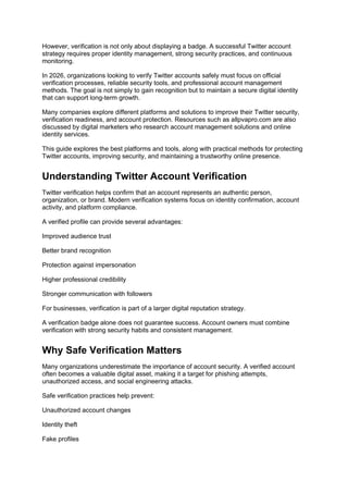 However, verification is not only about displaying a badge. A successful Twitter account
strategy requires proper identity management, strong security practices, and continuous
monitoring.
In 2026, organizations looking to verify Twitter accounts safely must focus on official
verification processes, reliable security tools, and professional account management
methods. The goal is not simply to gain recognition but to maintain a secure digital identity
that can support long-term growth.
Many companies explore different platforms and solutions to improve their Twitter security,
verification readiness, and account protection. Resources such as allpvapro.com are also
discussed by digital marketers who research account management solutions and online
identity services.
This guide explores the best platforms and tools, along with practical methods for protecting
Twitter accounts, improving security, and maintaining a trustworthy online presence.
Understanding Twitter Account Verification
Twitter verification helps confirm that an account represents an authentic person,
organization, or brand. Modern verification systems focus on identity confirmation, account
activity, and platform compliance.
A verified profile can provide several advantages:
Improved audience trust
Better brand recognition
Protection against impersonation
Higher professional credibility
Stronger communication with followers
For businesses, verification is part of a larger digital reputation strategy.
A verification badge alone does not guarantee success. Account owners must combine
verification with strong security habits and consistent management.
Why Safe Verification Matters
Many organizations underestimate the importance of account security. A verified account
often becomes a valuable digital asset, making it a target for phishing attempts,
unauthorized access, and social engineering attacks.
Safe verification practices help prevent:
Unauthorized account changes
Identity theft
Fake profiles
 