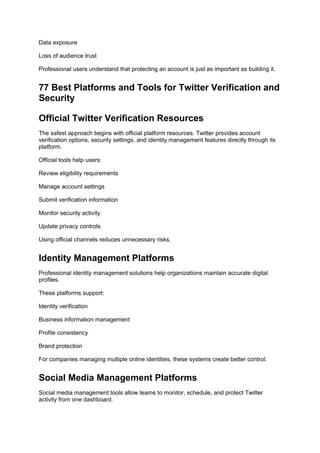 Data exposure
Loss of audience trust
Professional users understand that protecting an account is just as important as building it.
77 Best Platforms and Tools for Twitter Verification and
Security
Official Twitter Verification Resources
The safest approach begins with official platform resources. Twitter provides account
verification options, security settings, and identity management features directly through its
platform.
Official tools help users:
Review eligibility requirements
Manage account settings
Submit verification information
Monitor security activity
Update privacy controls
Using official channels reduces unnecessary risks.
Identity Management Platforms
Professional identity management solutions help organizations maintain accurate digital
profiles.
These platforms support:
Identity verification
Business information management
Profile consistency
Brand protection
For companies managing multiple online identities, these systems create better control.
Social Media Management Platforms
Social media management tools allow teams to monitor, schedule, and protect Twitter
activity from one dashboard.
 
